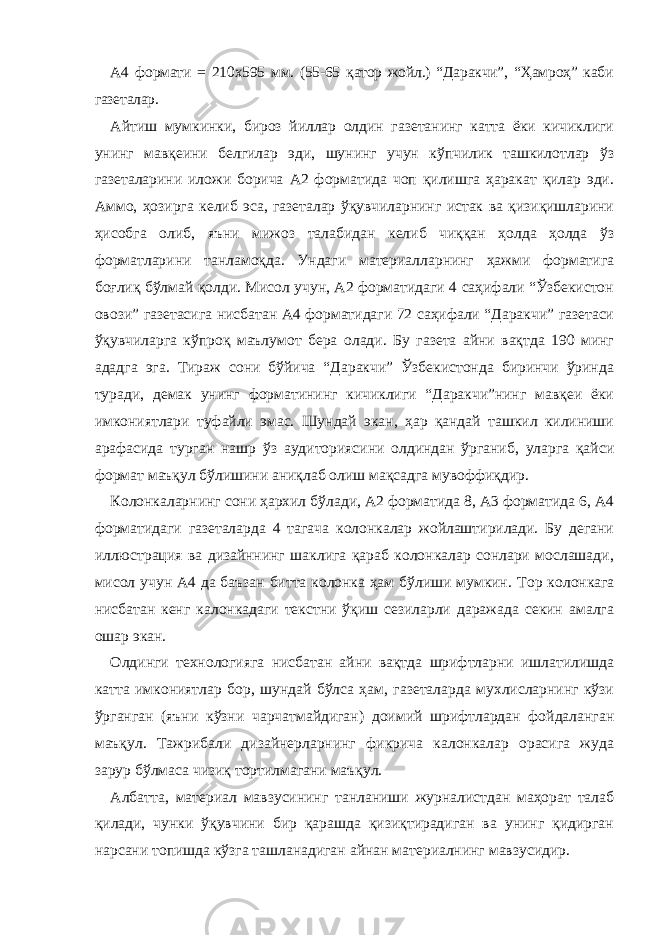 А4 формати = 210х595 мм. (55-65 қатор жойл.) “Даракчи”, “Ҳамроҳ” каби газеталар. Айтиш мумкинки, бироз йиллар олдин газетанинг катта ёки кичиклиги унинг мавқеини белгилар эди, шунинг учун кўпчилик ташкилотлар ўз газеталарини иложи борича А2 форматида чоп қилишга ҳаракат қилар эди. Аммо, ҳозирга келиб эса, газеталар ўқувчиларнинг истак ва қизиқишларини ҳисобга олиб, яъни мижоз талабидан келиб чиққан ҳолда ҳолда ўз форматларини танламоқда. Ундаги материалларнинг ҳажми форматига боғлиқ бўлмай қолди. Мисол учун, А2 форматидаги 4 саҳифали “Ўзбекистон овози” газетасига нисбатан А4 форматидаги 72 саҳифали “Даракчи” газетаси ўқувчиларга кўпроқ маълумот бера олади. Бу газета айни вақтда 190 минг ададга эга. Тираж сони бўйича “Даракчи” Ўзбекистонда биринчи ўринда туради, демак унинг форматининг кичиклиги “Даракчи”нинг мавқеи ёки имкониятлари туфайли эмас. Шундай экан, ҳар қандай ташкил килиниши арафасида турган нашр ўз аудиториясини олдиндан ўрганиб, уларга қайси формат маъқул бўлишини аниқлаб олиш мақсадга мувоффиқдир. Колонкаларнинг сони ҳархил бўлади, А2 форматида 8, А3 форматида 6, А4 форматидаги газеталарда 4 тагача колонкалар жойлаштирилади. Бу дегани иллюстрация ва дизайннинг шаклига қараб колонкалар сонлари мослашади, мисол учун А4 да баъзан битта колонка ҳам бўлиши мумкин. Т ор колонкага нисбатан кенг калонкадаги текстни ўқиш сезиларли даражада секин амалга ошар экан. Олдинги технологияга нисбатан айни вақтда шрифтларни ишлатилишда катта имкониятлар бор, шундай бўлса ҳам, газеталарда мухлисларнинг кўзи ўрганган (яъни кўзни чарчатмайдиган) доимий шрифтлардан фойдаланган маъқул. Тажрибали дизайнерларнинг фикрича калонкалар орасига жуда зарур бўлмаса чизиқ тортилмагани маъқул. Албатта, материал мавзусининг танланиши журналистдан маҳорат талаб қилади, чунки ўқувчини бир қарашда қизиқтирадиган ва унинг қидирган нарсани топишда кўзга ташланадиган айнан материалнинг мавзусидир. 