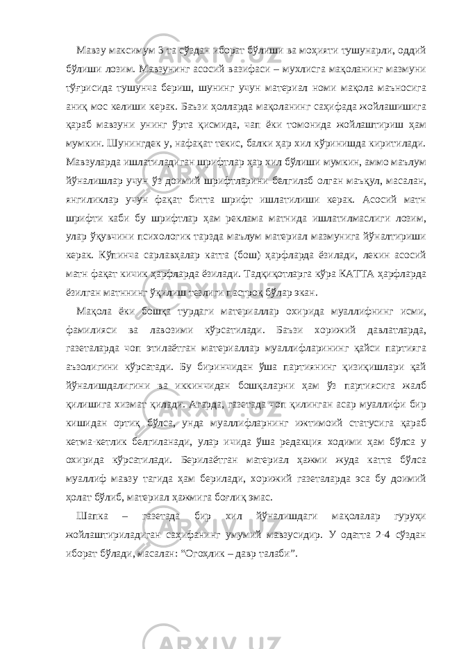 Мавзу максимум 3 та сўздан иборат бўлиши ва моҳияти тушунарли, оддий бўлиши лозим. Мавзунинг асосий вазифаси – мухлисга мақоланинг мазмуни тўғрисида тушунча бериш, шунинг учун материал номи мақола маъносига аниқ мос келиши керак. Баъзи ҳолларда мақоланинг саҳифада жойлашишига қараб мавзуни унинг ўрта қисмида, чап ёки томонида жойлаштириш ҳам мумкин. Шунингдек у, нафақат текис, балки ҳар хил кўринишда киритилади. Мавзуларда ишлатиладиган шрифтлар ҳар хил бўлиши мумкин, аммо маълум йўналишлар учун ўз доимий шрифтларини белгилаб олган маъқул, масалан, янгиликлар учун фақат битта шрифт ишлатилиши керак. Асосий матн шрифти каби бу шрифтлар ҳам реклама матнида ишлатилмаслиги лозим, улар ўқувчини психологик тарзда маълум материал мазмунига йўналтириши керак. Кўпинча сарлавҳалар катта (бош) ҳарфларда ёзилади, лекин асосий матн фақат кичик ҳарфларда ёзилади. Тадқиқотларга кўра КАТТА ҳарфларда ёзилган матннинг ўқилиш тезлиги пастроқ бўлар экан. Мақола ёки бошқа турдаги материаллар охирида муаллифнинг исми, фамилияси ва лавозими кўрсатилади. Баъзи хорижий давлатларда, газеталарда чоп этилаётган материаллар муаллифларининг қайси партияга аъзолигини кўрсатади. Бу биринчидан ўша партиянинг қизиқишлари қай йўналишдалигини ва иккинчидан бошқаларни ҳам ўз партиясига жалб қилишига хизмат қилади. Агарда, газетада чоп қилинган асар муаллифи бир кишидан ортиқ бўлса, унда муаллифларнинг ижтимоий статусига қараб кетма-кетлик белгиланади, улар ичида ўша редакция ходими ҳам бўлса у охирида кўрсатилади. Берилаётган материал ҳажми жуда катта бўлса муаллиф мавзу тагида ҳам берилади, хорижий газеталарда эса бу доимий ҳолат бўлиб, материал ҳажмига боғлиқ эмас. Шапка – газетада бир хил йўналишдаги мақолалар гуруҳи жойлаштириладиган саҳифанинг умумий мавзусидир. У одатта 2-4 сўздан иборат бўлади, масалан: “Огоҳлик – давр талаби”. 