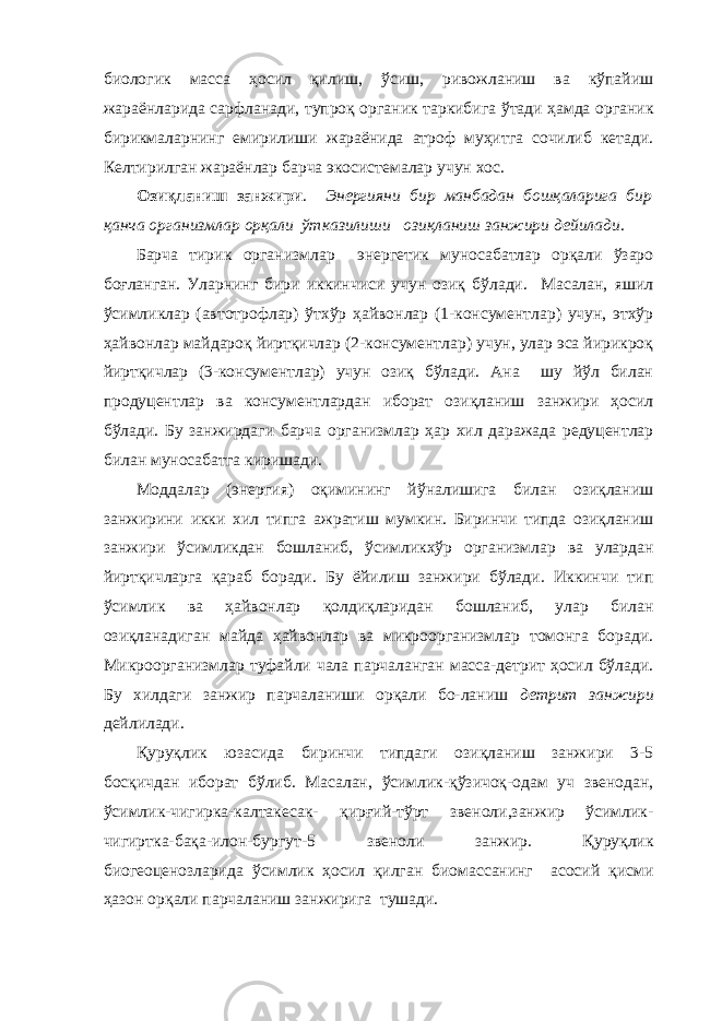 биологик масса ҳосил қилиш, ўсиш, ривожланиш ва кўпайиш жараёнларида сарфланади, тупроқ органик таркибига ўтади ҳамда органик бирикмаларнинг емирилиши жараёнида атроф муҳитга сочилиб кетади. Келтирилган жараёнлар барча экосистемалар учун хос. Озиқланиш занжири . Энергияни бир манбадан бошқаларига бир қанча организмлар орқали ўтказилиши озиқланиш занжири дейилади . Барча тирик организмлар энергетик муносабатлар орқали ўзаро боғланган. Уларнинг бири иккинчиси учун озиқ бўлади. Масалан, яшил ўсимликлар (автотрофлар) ўтхўр ҳайвонлар (1-консументлар) учун, этхўр ҳайвонлар майдароқ йиртқичлар (2-консументлар) учун, улар эса йирикроқ йиртқичлар (3-консументлар) учун озиқ бўлади. Ана шу йўл билан продуцентлар ва консументлардан иборат озиқланиш занжири ҳосил бўлади. Бу занжирдаги барча организмлар ҳар хил даражада редуцентлар билан муносабатга киришади. Моддалар (энергия) оқимининг йўналишига билан озиқланиш занжирини икки хил типга ажратиш мумкин. Биринчи типда озиқланиш занжири ўсимликдан бошланиб, ўсимликхўр организмлар ва улардан йиртқичларга қараб боради. Бу ёйилиш занжири бўлади. Иккинчи тип ўсимлик ва ҳайвонлар қолдиқларидан бошланиб, улар билан озиқланадиган майда ҳайвонлар ва микроорганизмлар томонга боради. Микроорганизмлар туфайли чала парчаланган масса-детрит ҳосил бўлади. Бу хилдаги занжир парчаланиши орқали бо-ланиш детрит занжири дейлилади. Қуруқлик юзасида биринчи типдаги озиқланиш занжири 3-5 босқичдан иборат бўлиб. Масалан, ўсимлик-қўзичоқ-одам уч звенодан, ўсимлик-чигирка-калтакесак- қирғий-тўрт звеноли,занжир ўсимлик- чигиртка-бақа-илон-бургут-5 звеноли занжир. Қуруқлик биогеоценозларида ўсимлик ҳосил қилган биомассанинг асосий қисми ҳазон орқали парчаланиш занжирига тушади. 