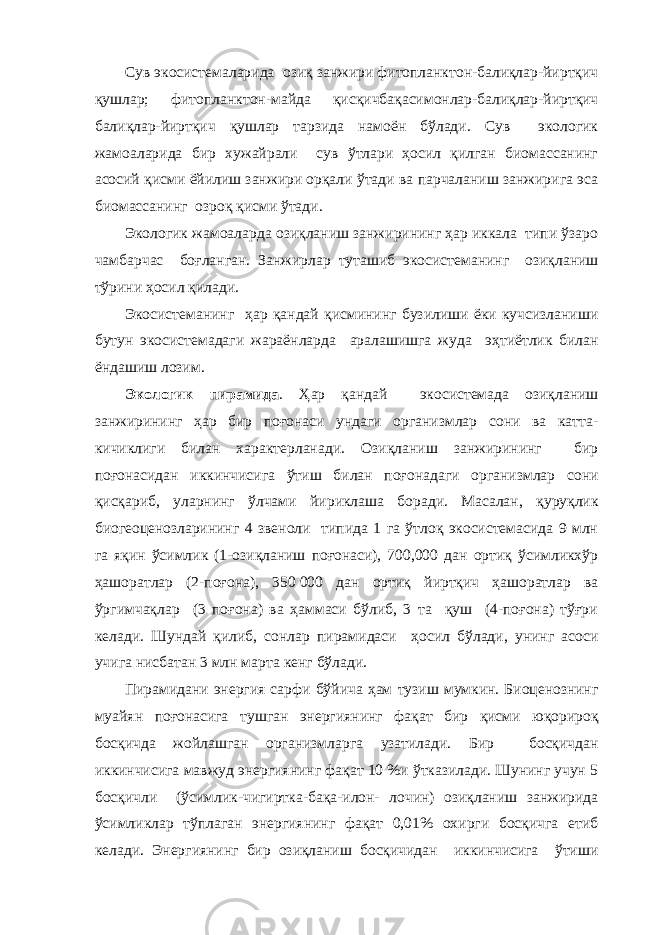 Сув экосистемаларида озиқ занжири фитопланктон-балиқлар-йиртқич қушлар; фитопланктон-майда қисқичбақасимонлар-балиқлар-йиртқич балиқлар-йиртқич қушлар тарзида намоён бўлади. Сув экологик жамоаларида бир хужайрали сув ўтлари ҳосил қилган биомассанинг асосий қисми ёйилиш занжири орқали ўтади ва парчаланиш занжирига эса биомассанинг озроқ қисми ўтади. Экологик жамоаларда озиқланиш занжирининг ҳар иккала типи ўзаро чамбарчас боғланган. Занжирлар туташиб экосистеманинг озиқланиш тўрини ҳосил қилади. Экосистеманинг ҳар қандай қисмининг бузилиши ёки кучсизланиши бутун экосистемадаги жараёнларда аралашишга жуда эҳтиётлик билан ёндашиш лозим. Экологик пирамида . Ҳар қандай экосистемада озиқланиш занжирининг ҳар бир поғонаси ундаги организмлар сони ва катта- кичиклиги билан характерланади. Озиқланиш занжирининг бир поғонасидан иккинчисига ўтиш билан поғонадаги организмлар сони қисқариб, уларнинг ўлчами йириклаша боради. Масалан, қуруқлик биогеоценозларининг 4 звеноли типида 1 га ўтлоқ экосистемасида 9 млн га яқин ўсимлик (1-озиқланиш поғонаси), 700,000 дан ортиқ ўсимликхўр ҳашоратлар (2-поғона), 350   000 дан ортиқ йиртқич ҳашоратлар ва ўргимчақлар (3 поғона) ва ҳаммаси бўлиб, 3 та қуш (4-поғона) тўғри келади. Шундай қилиб, сонлар пирамидаси ҳосил бўлади, унинг асоси учига нисбатан 3 млн марта кенг бўлади. Пирамидани энергия сарфи бўйича ҳам тузиш мумкин. Биоценознинг муайян поғонасига тушган энергиянинг фақат бир қисми юқорироқ босқичда жойлашган организмларга узатилади. Бир босқичдан иккинчисига мавжуд энергиянинг фақат 10 %и ўтказилади. Шунинг учун 5 босқичли (ўсимлик-чигиртка-бақа-илон- лочин) озиқланиш занжирида ўсимликлар тўплаган энергиянинг фақат 0,01% охирги босқичга етиб келади. Энергиянинг бир озиқланиш босқичидан иккинчисига ўтиши 