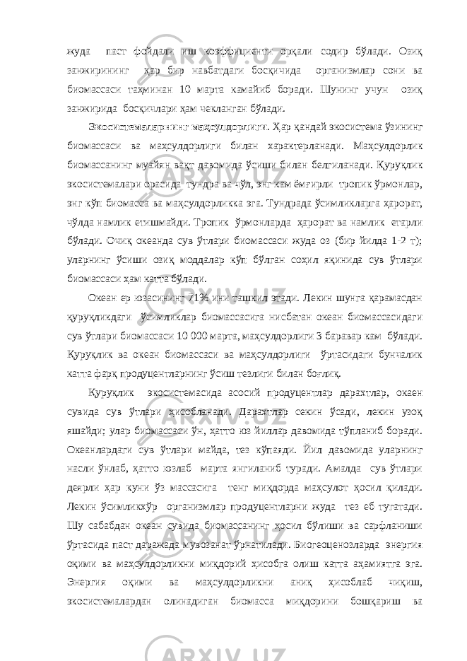 жуда паст фойдали иш коэффициенти орқали содир бўлади. Озиқ занжирининг ҳар бир навбатдаги босқичида организмлар сони ва биомассаси таҳминан 10 марта камайиб боради. Шунинг учун озиқ занжирида босқичлари ҳам чекланган бўлади. Экосистемаларнинг маҳсулдорлиги . Ҳар қандай экосистема ўзининг биомассаси ва маҳсулдорлиги билан характерланади. Маҳсулдорлик биомассанинг муайян вақт давомида ўсиши билан белгиланади. Қуруқлик экосистемалари орасида тундра ва чўл, энг кам ёмғирли тропик ўрмонлар, энг кўп биомасса ва маҳсулдорликка эга. Тундрада ўсимликларга ҳарорат, чўлда намлик етишмайди. Тропик ўрмонларда ҳарорат ва намлик етарли бўлади. Очиқ океанда сув ўтлари биомассаси жуда оз (бир йилда 1-2 т); уларнинг ўсиши озиқ моддалар кўп бўлган соҳил яқинида сув ўтлари биомассаси ҳам катта бўлади. Океан ер юзасининг 71% ини ташкил этади. Лекин шунга қарамасдан қуруқликдаги ўсимликлар биомассасига нисбатан океан биомассасидаги сув ўтлари биомассаси 10   000 марта, маҳсулдорлиги 3 баравар кам бўлади. Қуруқлик ва океан биомассаси ва маҳсулдорлиги ўртасидаги бунчалик катта фарқ продуцентларнинг ўсиш тезлиги билан боғлиқ. Қуруқлик экосистемасида асосий продуцентлар дарахтлар, окаен сувида сув ўтлари ҳисобланади. Дарахтлар секин ўсади, лекин узоқ яшайди; улар биомассаси ўн, ҳатто юз йиллар давомида тўпланиб боради. Океанлардаги сув ўтлари майда, тез кўпаяди. Йил давомида уларнинг насли ўнлаб, ҳатто юзлаб марта янгиланиб туради. Амалда сув ўтлари деярли ҳар куни ўз массасига тенг миқдорда маҳсулот ҳосил қилади. Лекин ўсимликхўр организмлар продуцентларни жуда тез еб тугатади. Шу сабабдан океан сувида биомассанинг ҳосил бўлиши ва сарфланиши ўртасида паст даражада мувозанат ўрнатилади. Биогеоценозларда энергия оқими ва маҳсулдорликни миқдорий ҳисобга олиш катта аҳамиятга эга. Энергия оқими ва маҳсулдорликни аниқ ҳисоблаб чиқиш, экосистемалардан олинадиган биомасса миқдорини бошқариш ва 