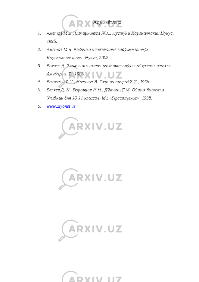 Адабиётлар : 1. Аметов М.Б., Сапарниязов Ж.С. Пустўни Каракалпакии Нукус , 1995 . 2. Аметов М.Б. Редкие и исчезаюшие видў животнўх Каракалпакстана. Нукус, 2002. 3. Бахиев А. Экология и смена растительнўх сообҳеств низовьев Амударьи. Т . , 1985 . 4. Бекназов Р.У., Новиков В. Охрана природў. Т., 1995 . 5. Беляев Д. К., Воронцов Н.Н., Дўмшиц Г.М. Обшая биология. Учебник для 10-11 классов. М.: «Просвеҳение», 1998. 6. www.ziyonet.uz 
