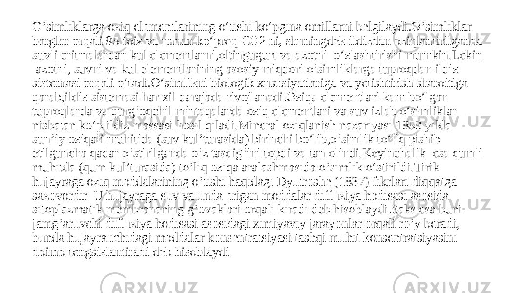 O‘simliklarga oziq elementlarining o‘tishi ko‘pgina omillarni belgilaydi.O‘simliklar barglar orqali 95 foiz va undan ko‘proq CO2 ni, shuningdek ildizdan oziqlantirilganda suvli eritmalardan kul elementlarni,oltingugurt va azotni o‘zlashtirishi mumkin.Lekin azotni, suvni va kul elementlarining asosiy miqdori o‘simliklarga tuproqdan ildiz sistemasi orqali o‘tadi.O‘simlikni biologik xususiyatlariga va yetishtirish sharoitiga qarab,ildiz sistemasi har xil darajada rivojlanadi.Oziqa elementlari kam bo‘lgan tuproqlarda va qurg‘oqchil mintaqalarda oziq elementlari va suv izlab o‘simliklar nisbatan ko‘p ildiz massasi hosil qiladi.Mineral oziqlanish nazariyasi 1858 yilda sun’iy oziqali muhitida (suv kul’turasida) birinchi bo‘lib,o‘simlik to‘liq pishib etilguncha qadar o‘stirilganda o‘z tasdig‘ini topdi va tan olindi.Keyinchalik esa qumli muhitda (qum kul’turasida) to‘liq oziqa aralashmasida o‘simlik o‘stirildi.Tirik hujayraga oziq moddalarining o‘tishi haqidagi Dyutroshe (1837) fikrlari diqqatga sazovordir. U hujayraga suv va unda erigan moddalar diffuziya hodisasi asosida sitoplazmatik membrananing g‘ovaklari orqali kiradi deb hisoblaydi.Saks esa buni jamg‘aruvchi diffuziya hodisasi asosidagi ximiyaviy jarayonlar orqali ro‘y beradi, bunda hujayra ichidagi moddalar konsentratsiyasi tashqi muhit konsentratsiyasini doimo tengsizlantiradi deb hisoblaydi. 