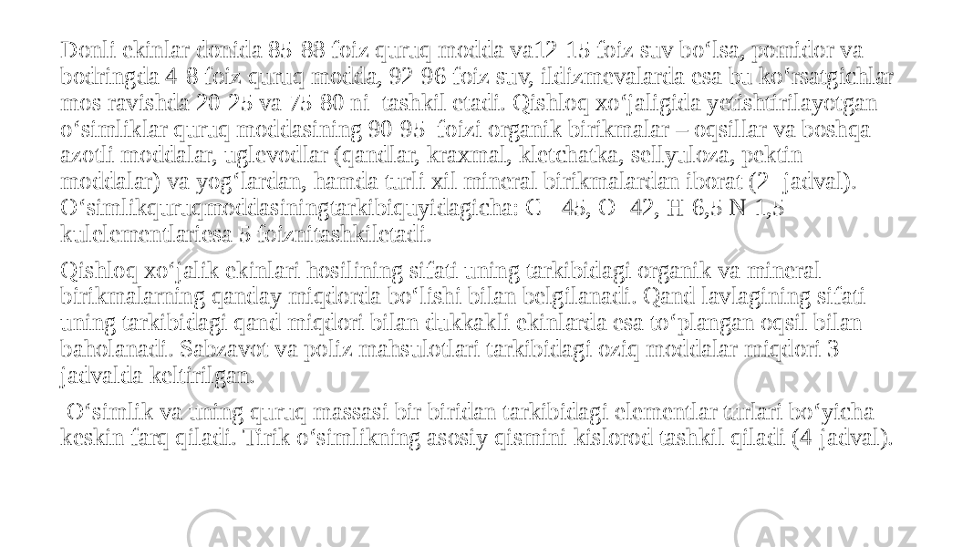 Donli ekinlar donida 85-88 foiz quruq modda va12-15 foiz suv bo‘lsa, pomidor va bodringda 4-8 foiz quruq modda, 92-96 foiz suv, ildizmevalarda esa bu ko‘rsatgichlar mos ravishda 20-25 va 75-80 ni tashkil etadi. Qishloq xo‘jaligida yetishtirilayotgan o‘simliklar quruq moddasining 90-95 foizi organik birikmalar – oqsillar va boshqa azotli moddalar, uglevodlar (qandlar, kraxmal, kletchatka, sellyuloza, pektin moddalar) va yog‘lardan, hamda turli xil mineral birikmalardan iborat (2- jadval). O‘simlikquruqmoddasiningtarkibiquyidagicha: C - 45, O- 42, H-6,5 N-1,5 kulelementlariesa 5 foiznitashkiletadi. Qishloq xo‘jalik ekinlari hosilining sifati uning tarkibidagi organik va mineral birikmalarning qanday miqdorda bo‘lishi bilan belgilanadi. Qand lavlagining sifati uning tarkibidagi qand miqdori bilan dukkakli ekinlarda esa to‘plangan oqsil bilan baholanadi. Sabzavot va poliz mahsulotlari tarkibidagi oziq moddalar miqdori 3- jadvalda keltirilgan. O‘simlik va uning quruq massasi bir biridan tarkibidagi elementlar turlari bo‘yicha keskin farq qiladi. Tirik o‘simlikning asosiy qismini kislorod tashkil qiladi (4-jadval). 