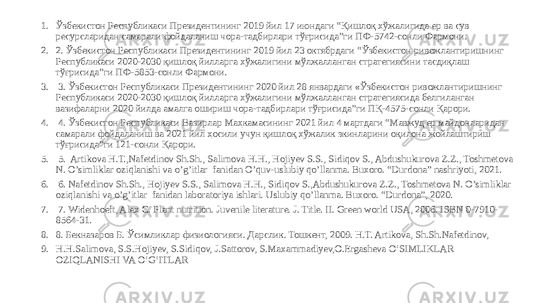 1. Ўзбекистон Республикаси Президентининг 2019 йил 17 июндаги “Қишлоқ хўжалигида ер ва сув ресурсларидан самарали фойдаланиш чора-тадбирлари тўғрисида”ги ПФ-5742-сонли Фармони. 2. 2. Ўзбекистон Республикаси Президентининг 2019 йил 23 октябрдаги “Ўзбекистон ривожлантиришнинг Республикаси 2020-2030 қишлоқ йилларга хўжалигини мўлжалланган стратегиясини тасдиқлаш тўғрисида”ги ПФ-5853-сонли Фармони. 3. 3. Ўзбекистон Республикаси Президентининг 2020 йил 28 январдаги «Ўзбекистон ривожлантиришнинг Республикаси 2020-2030 қишлоқ йилларга хўжалигини мўлжалланган стратегиясида белгиланган вазифаларни 2020 йилда амалга ошириш чора-тадбирлари тўғрисида”ги ПҚ-4575-сонли Қарори. 4. 4. Ўзбекистон Республикаси Вазирлар Маҳкамасининг 2021 йил 4 мартдаги “Мавжуд ер майдонларидан самарали фойдаланиш ва 2021 йил ҳосили учун қишлоқ хўжалик экинларини оқилона жойлаштириш тўғрисида”ги 121-сонли Қарори. 5. 5. Artikova H.T.,Nafetdinov Sh.Sh., Salimova H.H., Hojiyev S.S., Sidiqov S., Abdushukurova Z.Z., Toshmetova N. O’simliklar oziqlanishi va o’g’itlar fanidan O’quv-uslubiy qo’llanma. Buxoro. “Durdona” nashriyoti, 2021. 6. 6. Nafetdinov Sh.Sh., Hojiyev S.S., Salimova H.H., Sidiqov S.,Abdushukurova Z.Z., Toshmetova N. O’simliklar oziqlanishi va o’g’itlar fanidan laboratoriya ishlari. Uslubiy qo’llanma. Buxoro. “Durdona”, 2020. 7. 7. Widenhoeft, Alex C. Plant nutrition. Juvenile literature. J. Title. II. Green world USA, 2006. ISBN 0-7910- 8564-31. 8. 8. Бекназаров Б. Ўсимликлар физиологияси. Дарслик. Тошкент, 2009. H.T. Artikova, Sh.Sh.Nafetdinov, 9. H.H.Salimova, S.S.Hojiyev, S.Sidiqov, J.Sattorov, S.Maxammadiyev,O.Ergasheva O‘SIMLIKLAR OZIQLANISHI VA O‘G‘ITLAR 