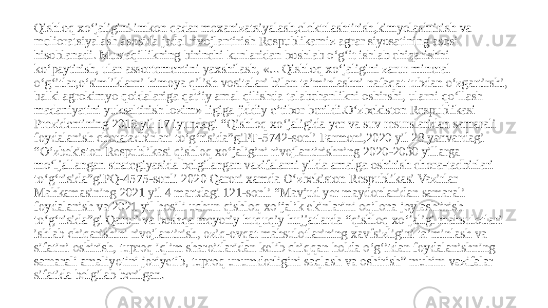 Qishloq xо‘jaligini imkon qadar mexanizatsiyalash,elektrlashtirish,kimyolashtirish va melioratsiyalash asosida jadal rivojlantirish Respublikamiz agrar siyosatining asosi hisoblanadi. Mustaqillikning birinchi kunlaridan boshlab о‘g‘it ishlab chiqarishni kо‘paytirish, ular assortementini yaxshilash, «... Qishloq xо‘jaligini zarur mineral о‘g‘itlar,о‘simliklarni himoya qilish vositalari bilan ta’minlashni nafaqat tubdan о‘zgartirshi, balki agrokimyo qoidalariga qat’iy amal qilishda talabchanlikni oshirshi, ularni qо‘llash madaniyatini yuksaltirish lozim» ligiga jiddiy e’tibor berildi.О‘zbekiston Respublikasi Prezidentining 2019 yil 17 iyundagi “Qishloq xо‘jaligida yer va suv resurslaridan samarali foydalanish choratadbirlari tо‘g‘risida”giPF-5742-sonli Farmoni,2020 yil 28 yanvardagi “О‘zbekiston Respublikasi qishloq xо‘jaligini rivojlantirishning 2020-2030 yillarga mо‘ljallangan strategiyasida belgilangan vazifalarni yilda amalga oshirish chora-tadbirlari tо‘g‘risida”giPQ-4575-sonli 2020 Qarori xamda О‘zbekiston Respublikasi Vazirlar Mahkamasining 2021 yil 4 martdagi 121-sonli “Mavjud yer maydonlaridan samarali foydalanish va 2021 yil hosili uchun qishloq xо‘jalik ekinlarini oqilona joylashtirish tо‘g‘risida”gi Qarori va boshqa meyoriy huquqiy hujjatlarda “qishloq xо‘jaligi mahsulotlari ishlab chiqarishini rivojlantirish, oziq-ovqat mahsulotlarining xavfsizligini ta’minlash va sifatini oshirish, tuproq iqlim sharoitlaridan kelib chiqqan holda о‘g‘itdan foydalanishning samarali amaliyotini joriyetib, tuproq unumdorligini saqlash va oshirish” muhim vazifalar sifatida belgilab berilgan. 