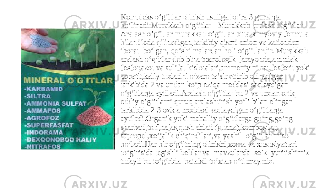 Kompleks o‘g‘itlar olinish usuliga ko‘ra 3 guruhga bo‘linadi:Murakkab o‘g‘itlar - Murakkab-aralash o‘g‘itlar Aralash o‘g‘itlar murakkab o‘g‘itlar bitta kimyoviy formula bilan ifoda qilinadigan,tarkibiy qismi anion va kationdan iborat bo‘lgan, qo‘shilmalardan holi o‘g‘itlardir. Murakkab aralash o‘g‘itlar deb bitta texnologik jarayonda,ammiak fosfor,azot va sul’fat kislotalari,ammoniy nitrat,fosforit yoki appatit,kaliy tuzlarini o‘zaro ta’sir ettirib olinadigan tarkibida 2 va undan ko‘p oziqa moddasi saqlaydigan o‘g‘itlarga aytiladi.Aralash o‘g‘itlar bu 2 va undan ortiq oddiy o‘g‘itlarni quruq aralashtirish yo‘li bilan olingan tarkibida 2-3 oziqa moddasi saqlaydigan o‘g‘itlarga aytiladi.Organik yoki mahalliy o‘g‘itlarga go‘ng,go‘ng sharbati,torf,najas,qush ahlati (guana),kompostlar, sapropel,xo‘jalik chiqindilari,va yashil o‘g‘itlar misol bo‘ladi.Har bir o‘g‘itning olinishi,xossa va xususiyatlari to‘g‘risida tegishli boblar va mavzularda so‘z yuritishimiz tufayli bu to‘g‘rida batafsil to‘xtab o‘tirmaymiz. 