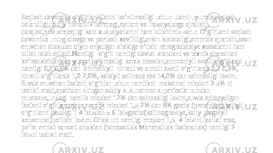 Saqlash davomida o‘g‘itlar sifatini bo‘zilmasligi uchun ularni uyumda saqlash balandligi,tabiiy nishablik borchagi,qatlam va fraksiyalarga ajralish darajasi,qovushqoqligi kabi xususiyatlarini ham bilishimiz zarur. O‘g‘itlarni saqlash davomida uning olovga va portlash xavfliligi,erkin kislotaligi,ammiak ajratishi,oson eruvchan shakldan qiyin eriydigan shaklga o‘tishi retrogradatsiya xossalarini ham bilish talab etiladi.Namligi -o‘g‘it namligi davlat standarti va texnik sharoitlari ko‘rsatkichlaridan yuqori bo‘lmasligi kerak masalan,ammoniyli azotli o‘g‘itlarni namligi 0,2-0,6% dan ammoniyli nitratli va amidli azotli o‘g‘itlarda 0,2-0,3%, nitratli o‘g‘itlarda 1,0-2,0%, kalsiyli selitrada esa 14,0% dan oshmasligi lozim. Suvda eruvchan fosforli o‘g‘itlar uchun namlikni maksimal miqdori 3-5% ni tashkil etadi,apatitdan olingan oddiy kukunsimon superfosfat bundan mustasno,undagi namlik miqdori 12% dan oshmasligi lozim,suvda erimaydigan fosforli o‘g‘itlar uchun namlik miqdori 1,5-2% dan 8% gacha (pretsipitat);kaliyli o‘g‘itlarni namligi 1-4 foizdan 5-6 foizgacha(kalimagneziya,kaliy-magniyli konsentrat)bo‘lishi lozim. Ohak uni namligi miqdori 1,5- 4 foizini tashkil etsa, po‘lat eritish sanoati shlaklari (tomasshlak Martenshlak fosfatshlak) namligi 2 foizni tashkil etadi. 