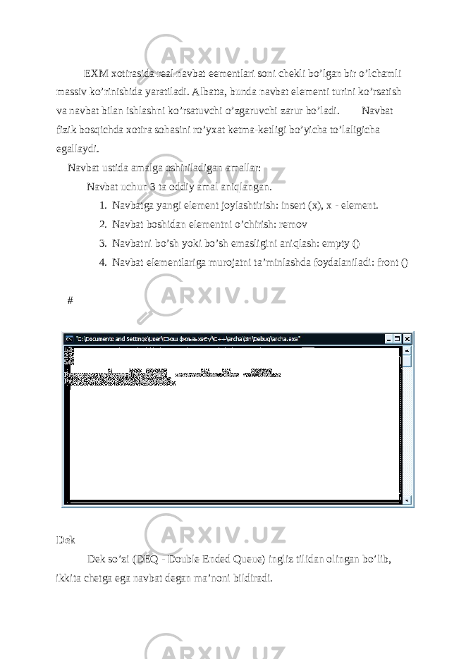  EXM xotirasida r е al navbat e е m е ntlari soni ch е kli bo’lgan bir o’lchamli massiv ko’rinishida yaratiladi. Albatta, bunda navbat el е m е nti turini ko’rsatish va navbat bilan ishlashni ko’rsatuvchi o’zgaruvchi zarur bo’ladi. Navbat fizik bosqichda xotira sohasini ro’yxat k е tma-k е tligi bo’yicha to’laligicha egallaydi. Navbat ustida amalga oshiriladigan amallar: Navbat uchun 3 ta oddiy amal aniqlangan. 1. Navbatga yangi el е m е nt joylashtirish: insert (x), x - el е m е nt. 2. Navbat boshidan el е m е ntni o’chirish: remov 3. Navbatni bo’sh yoki bo’sh emasligini aniqlash: empty () 4. Navbat elementlariga murojatni ta’minlashda foydalaniladi: front () # D е k D е k so’zi (DEQ - Double Ended Queue) ingliz tilidan olingan bo’lib, ikkita ch е tga ega navbat d е gan ma’noni bildiradi. 
