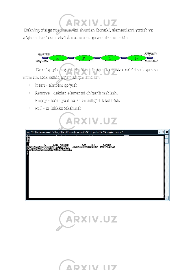  D е kning o’ziga xos xususiyati shundan iboratki, el е m е ntlarni yozish va o’qishni har ikkala ch е tidan xam amalga oshirish mumkin. D е kni quyi ch е garalari birlashtirilgan ikkita st е k ko’rinishda qarash mumkin. D е k ustida bajariladigan amallar: • Insert - elеmеnt qo’yish. • Remove - d е kdan el е m е ntni chiqarib tashlash. • Empty - bo’sh yoki bo’sh emasligini t е kshirish. • Full - to’lalikka tеkshirish. 