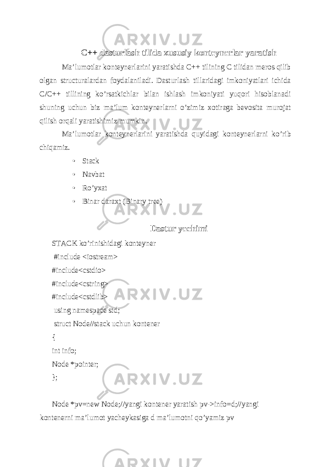 C++ dasturlash tilida xususiy konteynerlar yaratish Ma’lumotlar konteynerlarini yaratishda C++ tilining C tilidan meros qilib olgan structuralardan foydalaniladi. Dasturlash tillaridagi imkoniyatlari ichida C/C++ tillining ko’rsatkichlar bilan ishlash imkoniyati yuqori hisoblanadi shuning uchun biz ma’lum konteynerlarni o’zimiz xotiraga bevosita murojat qilish orqali yaratishimiz mumkin. Ma’lumotlar konteynerlarini yaratishda quyidagi konteynerlarni ko’rib chiqamiz. • Stack • Navbat • Ro’yxat • Binar daraxt (Binary tree) Dastur yechimi STACK ko’rinishidagi konteyner #include <iostream> #include<cstdio> #include<cstring> #include<cstdlib> using namespace std; struct Node//stack uchun kontener { int info; Node *pointer; }; Node *pv=new Node;//yangi kontener yaratish pv->info=d;//yangi kontenerni ma’lumot yacheykasiga d ma’lumotni qo’yamiz pv 
