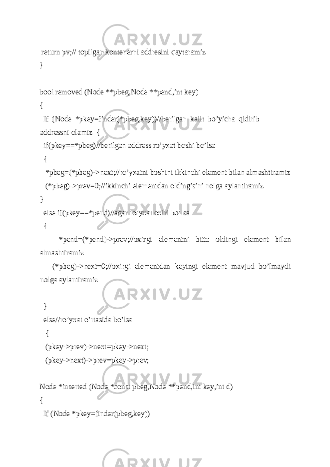  return pv;// topilgan kontenerni addresini qaytaramiz } bool removed (Node **pbeg,Node **pend,int key) { If (Node *pkey=finder(*pbeg,key))//berilgan kalit bo’yicha qidirib addressni olamiz { if(pkey==*pbeg)//berilgan address ro’yxat boshi bo’lsa { *pbeg=(*pbeg)->next;//ro’yxatni boshini ikkinchi element bilan almashtiramiz (*pbeg)->prev=0;//ikkinchi elementdan oldingisini nolga aylantiramiz } else if(pkey==*pend)//agar ro’yxat oxiri bo’lsa { *pend=(*pend)->prev;//oxirgi elementni bitta oldingi element bilan almashtiramiz (*pbeg)->next=0;//oxirgi elementdan keyingi element mavjud bo’lmaydi nolga aylantiramiz } else//ro’yxat o’rtasida bo’lsa { (pkey->prev)->next=pkey->next; (pkey->next)->prev=pkey->prev; Node *inserted (Node *const pbeg,Node **pend,int key,int d) { If (Node *pkey=finder(pbeg,key)) 