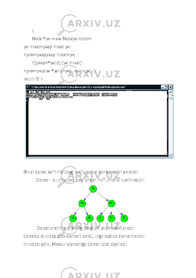  { Node *pv =new Nodepv->data= pv->next=pkey->next pv- >prev=pkeypkey->next=pv; if(pkey=*pend) (pv->next)- >prev=pv;else *pend=pv; return pv; } return 0; } Binar daraxt ko’rinishidagi ma’lumotlar konteynerini yaratish. Daraxt - bu chiziqsiz bog’langan ma’lumotlar tuzilmasidir. Daraxt o’zining quyidagi b е lgilari bilan tasniflanadi: - daraxtda shunday bitta el е m е nt borki, unga boshqa el е m е ntlardan murojaat yo’q. Mazkur el е m е ntga daraxt ildizi d е yiladi; 