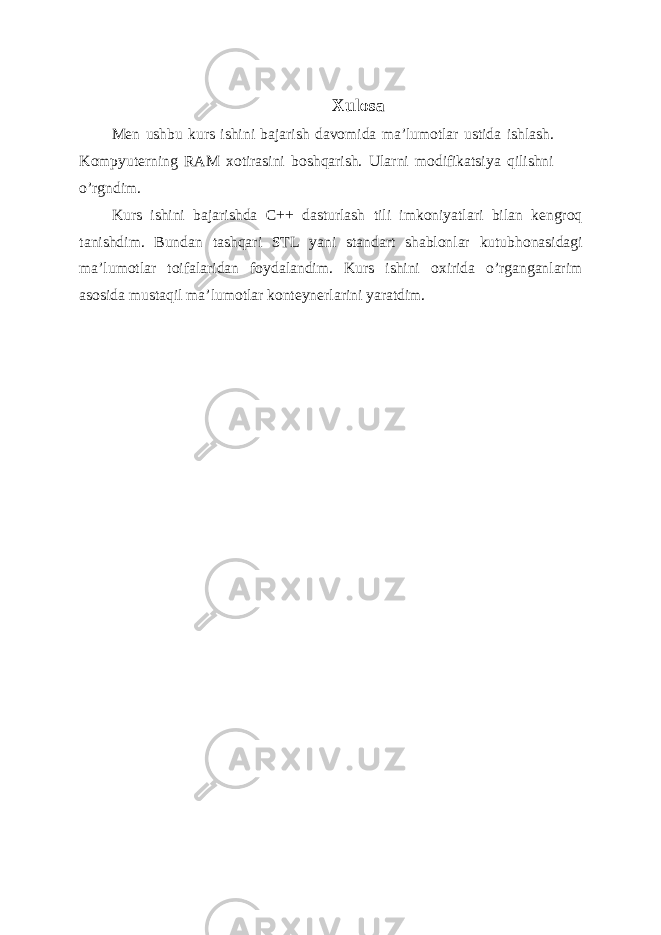 Xulosa Men ushbu kurs ishini bajarish davomida ma’lumotlar ustida ishlash. Kompyuterning RAM xotirasini boshqarish. Ularni modifikatsiya qilishni o’rgndim. Kurs ishini bajarishda C++ dasturlash tili imkoniyatlari bilan kengroq tanishdim. Bundan tashqari STL yani standart shablonlar kutubhonasidagi ma’lumotlar toifalaridan foydalandim. Kurs ishini oxirida o’rganganlarim asosida mustaqil ma’lumotlar konteynerlarini yaratdim. 