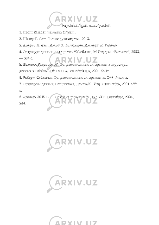 Foydalanilgan adabiyotlar. 1. Informatikadan maruzalar to’plami. 2. Шилдт Г. С++ Полное руководство. 2010. 3. Алфред В. Ахо., Джон Э. Хопкрофт, Джефри Д. Ульман. 4. Структура данных и алгоритмы//Учеб.пос., М Изд.дом: &#34;Вильямс&#34;, 2000, — 384 с. 5. Бакнелл Джулиан М. Фундаментальные алгоритмы и структуры данных в Delphi//СПб: ООО «ДиаСофтЮП», 2003. 560с. 6. Роберт Седжвик. Фундаментальные алгоритмы на C++. Анализ, 7. Структуры данных, Сортировка, Поиск//К.: Изд. «ДиаСофт», 2001. 688 с. 8. Динман М.И. С++. Освой на примерах//СПБ.: БХВ-Петербург, 2006, 384. 