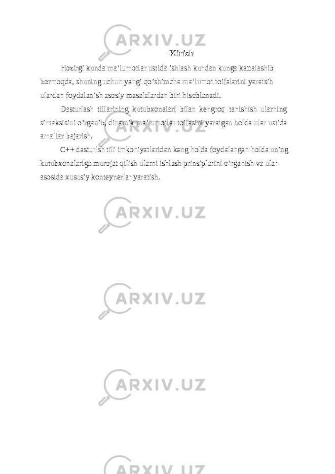 Kirish Hozirgi kunda ma’lumotlar ustida ishlash kundan kunga kattalashib bormoqda, shuning uchun yangi qo’shimcha ma’lumot toifalarini yaratsih ulardan foydalanish asosiy masalalardan biri hisoblanadi. Dasturlash tillarining kutubxonalari bilan kengroq tanishish ularning sintaksisini o’rganib, dinamik ma’lumotlar toifasini yaratgan holda ular ustida amallar bajarish. C++ dasturlsh tili imkoniyatlaridan keng holda foydalangan holda uning kutubxonalariga murojat qilish ularni ishlash prinsiplarini o’rganish va ular asosida xususiy konteynerlar yaratish. 