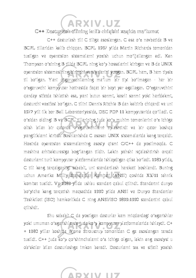 C++ Dasturlash tilining kelib chiqishi xaqida ma’lumot C++ dasturlash tili C tiliga asoslangan. C esa o’z navbatida B va BCPL tillaridan kelib chiqqan. BCPL 1967 yilda Martin Richards tomonidan tuzilgan va operatsion sistemalarni yozish uchun mo’ljallangan edi. Ken Thompson o’zining B tilida BCPL ning ko’p hossalarini kiritgan va B da UNIX operatsion sistemasining birinchi versiyalarini yozgan. BCPL ham, B ham tipsiz til bo’lgan. Yani o’garuvchilarning ma’lum bir tipi bo’lmagan - har bir o’zgaruvchi kompyuter hotirasida faqat bir bayt yer egallagan. O’zgaruvchini qanday sifatda ishlatish esa, yani butun sonmi, kasrli sonmi yoki harfdekmi, dasturchi vazifasi bo’lgan. C tilini Dennis Ritchie B dan keltirib chiqardi va uni 1972 yili ilk bor Bell Laboratoriyasida, DEC PDP-11 kompyuterida qo’lladi. C o’zidan oldingi B va BCPL tillarining juda ko’p muhim tomonlarini o’z ichiga olish bilan bir qatorda o’zgaruvchilarni tiplashtirdi va bir qator boshqa yangiliklarni kiritdi. Boshlanishda C asosan UNIX sistemalarida keng tarqaldi. Hozirda operatsion sistemalarning asosiy qismi C/C++ da yozilmoqda. C mashina arhitekturasiga bog’langan tildir. Lekin yahshi rejalashtirish orqali dasturlarni turli kompyuter platformalarida ishlaydigan qilsa bo’ladi. 1983 yilda, C tili keng tarqalganligi sababli, uni standartlash harakati boshlandi. Buning uchun Amerika Milliy Standartlar Komiteti (ANSI) qoshida X3J11 tehnik komitet tuzildi. Va 1989 yilda ushbu standart qabul qilindi. Standartni dunyo bo’yicha keng tarqatish maqsadida 1990 yilda ANSI va Dunyo Standartlar Tashkiloti (ISO) hamkorlikda C ning ANSI/ISO 9899:1990 standartini qabul qilishdi. Shu sababli C da yozilgan dasturlar kam miqdordagi o’zgarishlar yoki umuman o’zgarishlarsiz juda ko’p kompyuter platformalarida ishlaydi. C+ + 1980 yillar boshida Bjarne Stroustrup tomonidan C ga asoslangan tarzda tuzildi. C++ juda ko’p qo’shimchalarni o’z ichiga olgan, lekin eng asosiysi u ob’ektlar bilan dasturlashga imkon beradi. Dasturlarni tez va sifatli yozish 