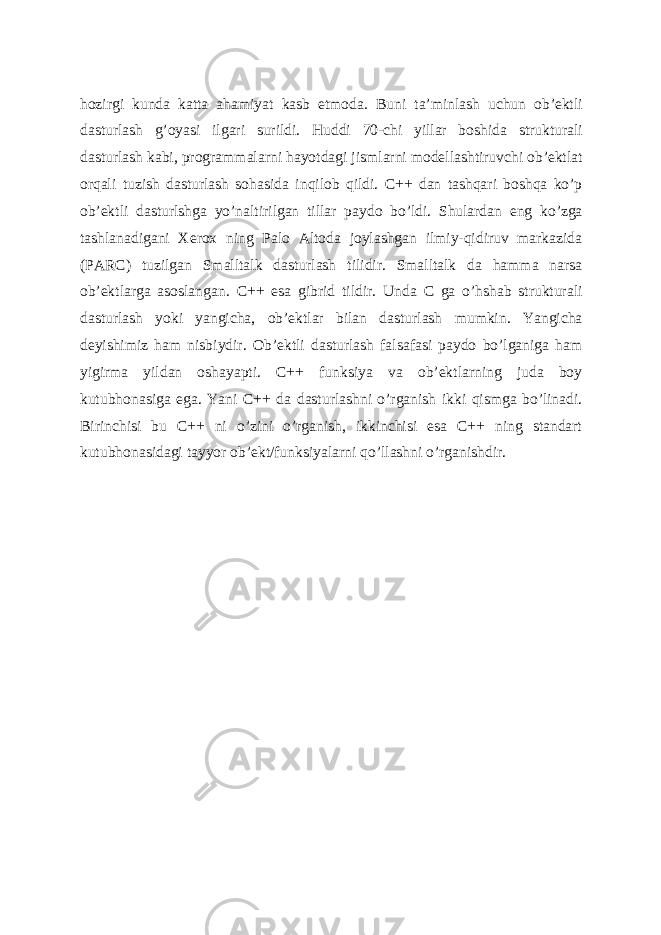 hozirgi kunda katta ahamiyat kasb etmoda. Buni ta’minlash uchun ob’ektli dasturlash g’oyasi ilgari surildi. Huddi 70-chi yillar boshida strukturali dasturlash kabi, programmalarni hayotdagi jismlarni modellashtiruvchi ob’ektlat orqali tuzish dasturlash sohasida inqilob qildi. C++ dan tashqari boshqa ko’p ob’ektli dasturlshga yo’naltirilgan tillar paydo bo’ldi. Shulardan eng ko’zga tashlanadigani Xerox ning Palo Altoda joylashgan ilmiy-qidiruv markazida (PARC) tuzilgan Smalltalk dasturlash tilidir. Smalltalk da hamma narsa ob’ektlarga asoslangan. C++ esa gibrid tildir. Unda C ga o’hshab strukturali dasturlash yoki yangicha, ob’ektlar bilan dasturlash mumkin. Yangicha deyishimiz ham nisbiydir. Ob’ektli dasturlash falsafasi paydo bo’lganiga ham yigirma yildan oshayapti. C++ funksiya va ob’ektlarning juda boy kutubhonasiga ega. Yani C++ da dasturlashni o’rganish ikki qismga bo’linadi. Birinchisi bu C++ ni o’zini o’rganish, ikkinchisi esa C++ ning standart kutubhonasidagi tayyor ob’ekt/funksiyalarni qo’llashni o’rganishdir. 