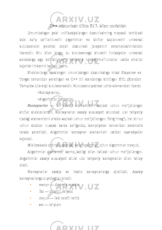 C++ dasturlash tilida STL bilan tanishish Umumlashgan yoki unifikasiyalangan dasturlashning maqsadi tartiblash kabi ko’p qo’llaniluvchi algoritmlar va sinflar saqlanuvchi universal kutubxonalar yaratish orqali dasturlash jarayonini avtomatlashtirishdan iboratdir. Shu bilan birga, bu kutubxonaga kiruvchi funksiyalar universal xarakterga ega bo’lishi, ya’ni ixtiyoriy turdagi ma’lumotlar ustida amallar bajarish imkonini berishi lozim. Shablonlarga asoslangan umumlashgan dasturlashga misol Stepanov va Target tomonidan yaratilgan va C++ tili standartiga kiritilgan STL (Standart Template Library) kutubxonasidir. Kutubxona yadrosi uchta elementdan iborat: • Konteynerlar, • Algoritmlar Iteratorlar. Konteynerlar — bu boshqa elementlarni saqlash uchun mo’ljallangan sinflar shablonlaridir. Konteynerlar asosiy xususiyati shundaki ular ixtiyoriy tipdagi elementlarni o’zida saqlash uchun mo’ljallangan. To’g’rirog’i, har bir tur uchun shablon nusxasi kerak bo’lganda, kompilyator tomonidan avtomatik tarzda yaratiladi. Algoritmlar konteyner elementlari ustidan operasiyalar bajaradi. Bibliotekada qidirish, saralash va almashtirish uchun algoritmlar mavjud. Algoritmlar elementlar ketma_ketligi bilan ishlash uchun mo’ljallangan. Algoritmlar asosiy xususiyati shuki ular ixtiyoriy konteynerlar bilan ishlay oladi. Konteynerlar asosiy va hosila konteynerlarga ajratiladi. Asosiy konteynerlarga quyidagilar kiradi: • vector — dinamik massiv • list — chiziqli ro’yxat • deque — ikki tarafli tartib • set — to’plam 