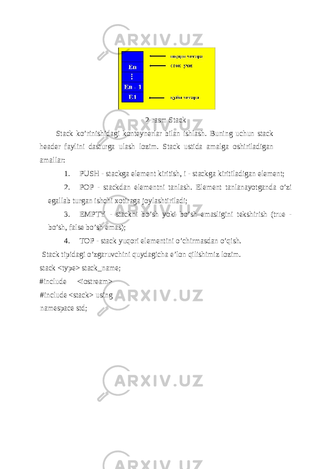  2-rasm Stack Stack ko’rinishidagi konteynerlar bilan ishlash. Buning uchun stack header faylini dasturga ulash lozim. Stack ustida amalga oshiriladigan amallar: 1. PUSH - stackga el е m е nt kiritish, i - stackga kiritiladigan el е m е nt; 2. POP - stackdan el е m е ntni tanlash. El е m е nt tanlanayotganda o’zi egallab turgan ishchi xotiraga joylashtiriladi; 3. EMPTY - stackni bo’sh yoki bo’sh emasligini t е kshirish (true - bo’sh, false bo’sh emas); 4. TOP - stack yuqori el е m е ntini o’chirmasdan o’qish. Stack tipidagi o’zgaruvchini quydagicha e’lon qilishimiz lozim. stack <type> stack_name; #include <iostream> #include <stack> using namespace std; 