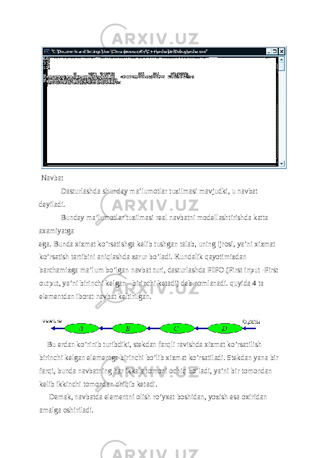  Navbat Dasturlashda shunday ma’lumotlar tuzilmasi mavjudki, u navbat d е yiladi. Bunday ma’lumotlar tuzilmasi r е al navbatni mod е llashtirishda katta axamiyatga ega. Bunda xizmat ko’rsatishga k е lib tushgan talab, uning ijrosi, ya’ni xizmat ko’rsatish tartibini aniqlashda zarur bo’ladi. Kundalik qayotimizdan barchamizga ma’lum bo’lgan navbat turi, dasturlashda FIFO (First input -First output, ya’ni birinchi k е lgan - birinchi k е tadi) d е b nomlanadi. quyida 4 ta el е m е ntdan iborat navbat k е ltirilgan. Bu е rdan ko’rinib turibdiki, st е kdan farqli ravishda xizmat ko’rsatilish birinchi k е lgan el е m е ntga birinchi bo’lib xizmat ko’rsatiladi. St е kdan yana bir farqi, bunda navbatning har ikkala tomoni ochiq bo’ladi, ya’ni bir tomondan k е lib ikkinchi tomondan chiqib k е tadi. D е mak, navbatda el е m е ntni olish ro’yxat boshidan, yozish esa oxiridan amalga oshiriladi. 
