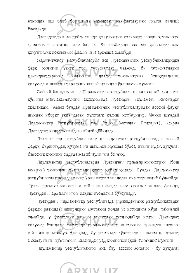 номидан иш олиб бориш ва мамлакат манфаатларини ҳимоя қилиш) бажаради. Президентлик республикасида қонунчилик ҳокимияти ижро ҳокимияти фаолиятига аралаша олмайди ва ўз навбатида ижроия ҳокимият ҳам қонунчилик ҳокимияти фаолиятига аралаша олмайди. Парламентар республикаларда зса Президентлик республикаларидан фарқ қилувчи ўзига хос хусусиятлар мавжуд, бу хусусиятларни президентларнинг сайланиши, давлат ҳокимиятини бошқарилиши, ҳукуматни шакллантирилиши жараёнларида кўришимиз мумкин. Сиёсий бошқарувнинг Парламентар республика шакли жорий қилинган кўпгина мамлакатларнинг аксариятида Президент парламент томонидан сайланади. Аммо бундан Президентлик Республикаларидан асосий фарқи шундан иборат экан деган хулосага келиш нотўғридир. Чунки шундай Парламентар Республикалар ҳам борки (масалан, Болгария), уларда Президент халқ томонидан сайлаб қўйилади. Парламентар республиканинг президентлик республикасидан асосий фарқи, биринчидан, ҳукуматни шакллантиришда бўлса, иккинчидан, ҳукумат бевосита кимнинг олдида жавобгарлигига боғлиқ. Парламентар республикаларда Президент премьер-министрни (бош вазирни) тайинлаш тўғрисида қарор қабул қилади. Бундан Парламентар республикада президентнинг ўрни катта экан деган хулосага келиб бўлмайди. Чунки премьер-министрни тайинлаш фақат расмиятчилик холос. Аслида, Президент парламентнинг хоҳиш иродасига бўйсунади. Президент, парламентар республикада (президентлик республикасидан фарқли равишда) вазирларни мустақил ҳолда ўз хоҳишига кўра тайинлай олмайди, у фақатгина расмий жиҳатдан тасдиқлайди холос. Президент ҳукумат бошлиғи сифатида парламентнинг ишончини қозонган шахсни тайинлашга мажбур. Акс ҳолда бу лавозимга кўрсатилган номзод парламент аъзоларининг кўпчилиги томонидан рад қилиниши (қайтарилиши) мумкин. Парламентар республиканинг яна бир асосий жиҳати - бу ҳукумат 