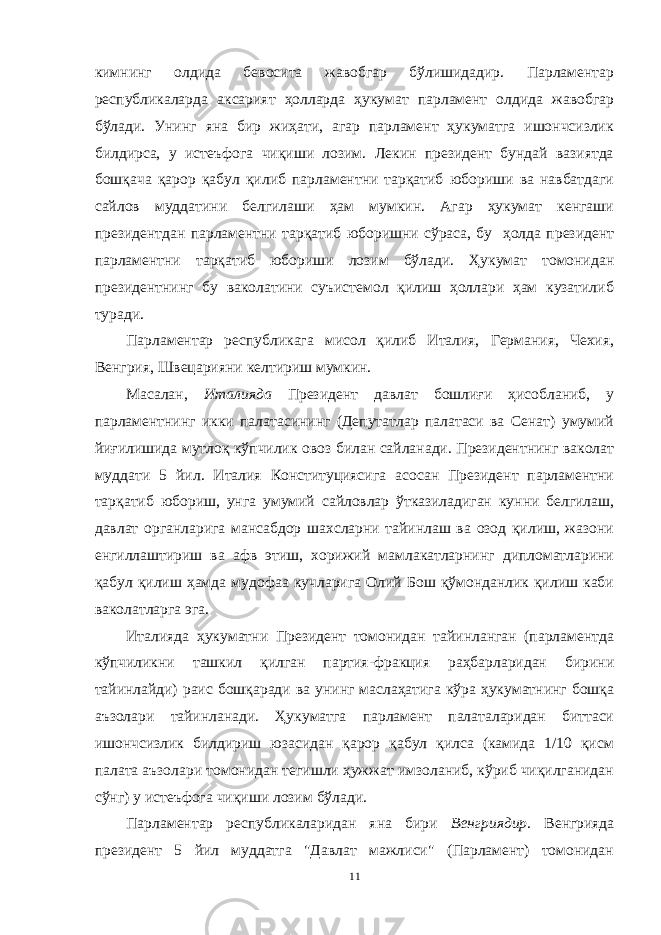 кимнинг олдида бевосита жавобгар бўлишидадир. Парламентар республикаларда аксарият ҳолларда ҳукумат парламент олдида жавобгар бўлади. Унинг яна бир жиҳати, агар парламент ҳукуматга ишончсизлик билдирса, у истеъфога чиқиши лозим. Лекин президент бундай вазиятда бошқача қарор қабул қилиб парламентни тарқатиб юбориши ва навбатдаги сайлов муддатини белгилаши ҳам мумкин. Агар ҳукумат кенгаши президентдан парламентни тарқатиб юборишни сўраса, бу ҳолда президент парламентни тарқатиб юбориши лозим бўлади. Ҳукумат томонидан президентнинг бу ваколатини суъистемол қилиш ҳоллари ҳам кузатилиб туради. Парламентар республикага мисол қилиб Италия, Германия, Чехия, Венгрия, Швецарияни келтириш мумкин. Масалан, Италияда Президент давлат бошлиғи ҳисобланиб, у парламентнинг икки палатасининг (Депутатлар палатаси ва Сенат) умумий йиғилишида мутлоқ кўпчилик овоз билан сайланади. Президентнинг ваколат муддати 5 йил. Италия Конституциясига асосан Президент парламентни тарқатиб юбориш, унга умумий сайловлар ўтказиладиган кунни белгилаш, давлат органларига мансабдор шахсларни тайинлаш ва озод қилиш, жазони енгиллаштириш ва афв этиш, хорижий мамлакатларнинг дипломатларини қабул қилиш ҳамда мудофаа кучларига Олий Бош қўмонданлик қилиш каби ваколатларга эга. Италияда ҳукуматни Президент томонидан тайинланган (парламентда кўпчиликни ташкил қилган партия-фракция раҳбарларидан бирини тайинлайди) раис бошқаради ва унинг маслаҳатига кўра ҳукуматнинг бошқа аъзолари тайинланади. Ҳукуматга парламент палаталаридан биттаси ишончсизлик билдириш юзасидан қарор қабул қилса (камида 1/10 қисм палата аъзолари томонидан тегишли ҳужжат имзоланиб, кўриб чиқилганидан сўнг) у истеъфога чиқиши лозим бўлади. Парламентар республикаларидан яна бири Венгриядир . Венгрияда президент 5 йил муддатга &#34;Давлат мажлиси&#34; (Парламент) томонидан 11 