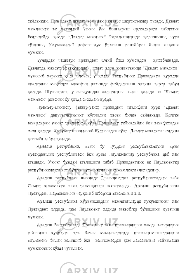 сайланади. Президент давлат номидан халқаро шартномалар тузади, Давлат мажлисига ва маҳаллий ўзини ўзи бошқариш органларига сайловни белгилайди ҳамда &#34;Давлат мажлиси&#34; йиғилишларида қатнашиши, нутқ сўзлаши, Умуммиллий референдум ўтказиш ташаббуси билан чиқиши мумкин. Булардан ташқари президент Олий бош қўмондон ҳисобланади. Давлатда махсус (фавқулодда) ҳолат элон қилинганида &#34;Давлат мажлиси&#34; муносиб ҳаракат қила олмаса, у ҳолда Республика Президенти қуролли кучлардан мақсадга мувофиқ равишда фойдаланиш ҳақида қарор қабул қилади. Шунингдек, у фавқулодда ҳолатларни эълон қилади ва &#34;Давлат мажлиси&#34; раисини бу ҳақда огоҳлантиради. Премьер-министр (вазир-раис) президент таклифига кўра &#34;Давлат мажлиси&#34; депутатларининг кўпчилик овози билан сайланади. Қолган вазирларни унинг таклифига кўра Президент тайинлайди ёки вазифасидан озод қилади. Ҳукумат шаклланиб бўлганидан сўнг &#34;Давлат мажлиси&#34; олдида қасамёд қабул қилади. Аралаш республика , яъни бу турдаги республикаларни ярим президентлик республикаси ёки ярим Парламентар республика деб ҳам аташади. Унинг бундай аталишига сабаб Президентлик ва Парламентар республикаларга хос бўлган хусусиятларнинг жамланганлигидадир. Аралаш республика шаклида Президентлик республикасидаги каби Давлат ҳокимияти аниқ тармоқларга ажратилади. Аралаш республикада Президент Парламентни тарқатиб юбориш ваколатига эга. Аралаш республика кўринишидаги мамлакатларда ҳукуматнинг ҳам Президент олдида, ҳам Парламент олдида жавобгар бўлишини кузатиш мумкин. Аралаш Республикада Президент вице-премьерларни ҳамда вазирларни тайинлаш ҳуқуқига эга. Баъзи мамлакатларда премьер-министрларни парламент билан келишиб ёки келишмасдан ҳам лавозимига тайинлаши мумкинлиги кўзда тутилган. 