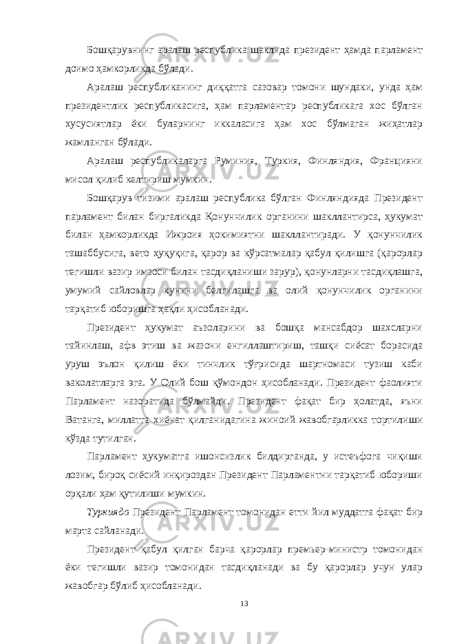 Бошқарувнинг аралаш республика шаклида президент ҳамда парламент доимо ҳамкорликда бўлади. Аралаш республиканинг диққатга сазовар томони шундаки, унда ҳам президентлик республикасига, ҳам парламентар республикага хос бўлган хусусиятлар ёки буларнинг иккаласига ҳам хос бўлмаган жиҳатлар жамланган бўлади. Аралаш республикаларга Руминия, Туркия, Финляндия, Францияни мисол қилиб келтириш мумкин. Бошқарув тизими аралаш республика бўлган Финляндияда Президент парламент билан биргаликда Қонунчилик органини шакллантирса, ҳукумат билан ҳамкорликда Ижроия ҳокимиятни шакллантиради. У қонунчилик ташаббусига, вето ҳуқуқига, қарор ва кўрсатмалар қабул қилишга (қарорлар тегишли вазир имзоси билан тасдиқланиши зарур), қонунларни тасдиқлашга, умумий сайловлар кунини белгилашга ва олий қонунчилик органини тарқатиб юборишга ҳақли ҳисобланади. Президент ҳукумат аъзоларини ва бошқа мансабдор шахсларни тайинлаш, афв этиш ва жазони енгиллаштириш, ташқи сиёсат борасида уруш эълон қилиш ёки тинчлик тўғрисида шартномаси тузиш каби ваколатларга эга. У Олий бош қўмондон ҳисобланади. Президент фаолияти Парламент назоратида бўлмайди. Президент фақат бир ҳолатда, яъни Ватанга, миллатга хиёнат қилганидагина жиноий жавобгарликка тортилиши кўзда тутилган. Парламент ҳукуматга ишонсизлик билдирганда, у истеъфога чиқиши лозим, бироқ сиёсий инқироздан Президент Парламентни тарқатиб юбориши орқали ҳам қутилиши мумкин. Туркияда Президент Парламент томонидан етти йил муддатга фақат бир марта сайланади. Президент қабул қилган барча қарорлар премьер-министр томонидан ёки тегишли вазир томонидан тасдиқланади ва бу қарорлар учун улар жавобгар бўлиб ҳисобланади. 13 