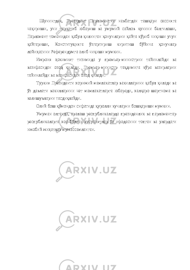  Шунингдек, Президент Парламентни навбатдан ташқари сессияга чақириши, уни тарқатиб юбориш ва умумий сайлов кунини белгилаши, Парламент томонидан қабул қилинган қонунларни қайта кўриб чиқиши учун қайтариши, Конституцияга ўзгартириш киритиш бўйича қонунлар лойиҳасини Референдумга олиб чиқиши мумкин. Ижроия ҳокимият тизимида у премьер-министрни тайинлайди ва вазифасидан озод қилади. Премьер-министр тақдимига кўра вазирларни тайинлайди ва вазифасидан озод қилади. Туркия Президенти хорижий мамлакатлар вакилларини қабул қилади ва ўз давлати вакилларини чет мамлакатларга юборади, халқаро шартнома ва келишувларни тасдиқлайди. Олий бош қўмондон сифатида қуролли кучларни бошқариши мумкин. Умуман олганда, аралаш республикаларда президенлик ва парламентар республикаларга хос бўлган хусусиятлар ўз ифодасини топган ва улардаги ижобий жиҳатлар мужассамланган. 