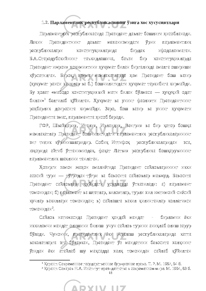 1.2. Парламентлик республикасининг ўзига хос хусусиятлари Парламентлик республикасида Президент давлат бошлиғи ҳисобланади. Лекин Президентнинг давлат механизмидаги ўрни парламентлик республикалари конституцияларида бирдек ифодаланмаган. Б.А.Стародубскийнинг таъкидлашича, баъзи бир конституцияларда Президент ижроия ҳокимиятини ҳукумат билан биргаликда амалга ошириши кўрсатилган. Бироқ, ҳамма мамлакатларда ҳам Президент бош вазир (ҳукумат раиси канцлер ва б.) бошчилигидаги ҳукумат таркибига кирмайди. Бу ҳолат «мабодо конституциявий матн билан бўлмаса — ҳуқуқий одат билан» 1 белгилаб қўйилган. Ҳукумат ва унинг фаолияти Президентнинг раҳбарлик доирасига кирмайди. Зеро, бош вазир ва унинг ҳукумати Президентга эмас, парламентга ҳисоб беради. ГФР, Швейцария, Италия, Ирландия, Венгрия ва бир қатор бошқа мамлакатлар Президент бошчилигидаги парламентлик республикаларининг энг типик кўринишларидир. Собиқ Иттифоқ республикаларидан эса, юқорида айтиб ўтганимиздек, фақат Латвия республика бошқарувининг парламентлик шаклини танлаган. Ҳозирги замон жаҳон амалиётида Президент сайловларининг икки асосий тури — тўғридан-тўғри ва бавосита сайловлар мавжуд. Бавосита Президент сайловлари қуйидаги усулларда ўтказилади: а) парламент томонидан; б) парламент ва штатлар, вилоятлар, турли хил ижтимоий-сиёсий кучлар вакиллари томонидан; в) сайлашга вакил қилинганлар коллегияси томонидан 2 . Сайлов натижасида Президент қандай мандат - бирламчи ёки иккиламчи мандат олишини билиш учун сайлов турини аниқлаб олиш зарур бўлади. Чунончи, президентлик ёки Аралаш республикаларида катта ваколатларга эга бўларкан, Президент ўз мандатини бевосита халқнинг ўзидан ёки атайлаб шу мақсадда халқ томонидан сайлаб қўйилган 1 Қаранг: Современное государственное буржуазное право. Т. 2. М. 1987 , 64 б. 2 Қаранг: Сахаров Н.А. Институт президентства в современном мире. М. 1994 , 83 б. 15 