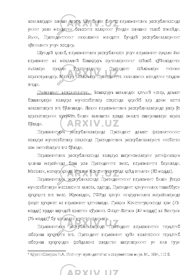 вакиллардан олиши керак. Шу билан бирга, парламентлик республикасида унинг роли мандатни бевосита халқнинг ўзидан олишни талаб этмайди. Яъни, Президентнинг иккиламчи мандати бундай республикаларнинг кўпчилиги учун хосдир. Шундай қилиб, парламентлик республикаси учун парламент орқали ёки парламент ва маҳаллий бошқарув органларининг сайлаб қўйиладиган аъзолари орқали ўтказиладиган Президент сайловлари тизими характерлидир. Мазкур сайловлар Президентга иккиламчи мандатни тақдим этади. Президент ваколатлари. Бошқарув шаклидан қатъий назар, давлат бошлиқлари халқаро муносабатлар соҳасида қарийб ҳар доим катта ваколатларга эга бўлишади. Лекин парламентлик республикаларида улар ўз ҳаракатларини ҳукумат билан келишган ҳолда амалга оширишлари керак бўлади. Парламентлик республикаларида Президент давлат фаолиятининг халқаро муносабатлар соҳасида Президентлик республикаларига нисбатан кам имтиёзларга эга бўлади. Парламентлик республикасида халқаро шартномаларни ратификация қилиш жараёнида бош рол Президентга эмас, парламентга берилади. Масалан, мазкур қоида Италия Конституциясида қайд этилган (80-модда). Парламентлик республикасида Президентнинг парламент билан ўзаро муносабатлари масаласига келсак, одатда, Президент қонунчилик ташаббуси ҳуқуқига эга эмас. Жумладан, ГФРда қонун чиқарувчилик жараёнларида фақат ҳукумат ва парламент қатнашади. Греция Конституциясида ҳам (73- модда) худди шундай ҳолатни кўрамиз. Фақат Латвия (47-модда) ва Венгрия (25-модда) 5 бу қоидадан мустаснодирлар. Парламентлик республикаларида Президент парламентни тарқатиб юбориш ҳуқуқига эга. Президент парламент қуйи палатасини тарқатиб юбориш ҳуқуқидан фойдалана оладиган шартларнинг уч хил тури 5 Қаранг: Сахаров Н.А. Институт президентства в современном мире. М., 1994 , 1 10 б. 