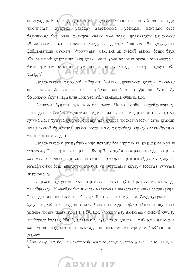 мавжуддир. Биринчидан, парламент ҳукуматга ишончсизлик билдирганида; иккинчидан, ҳукумат раҳбари лавозимига Президент номзоди овоз беришнинг бир неча туридан кейин ҳам зарур даражадаги парламент кўпчилигига эриша олмаган тақдирда давлат бошлиғи ўз ҳуқуқидан фойдаланиши мумкин. Учинчидан, мамлакатда сиёсий вазият боши берк кўчага кириб қолганида ёхуд қонун чиқарувчи ва ижро этувчи ҳокимиятлар ўртасидаги муносабатлар ғоят таранглашиб кетганида Президент ҳуқуқи қўл келади. 6 Парламентни тарқатиб юбориш бўйича Президент қарори ҳукумат позициясига боғлиқ эканига эътиборни жалб этиш ўринли. Зеро, бу боғлиқлик барча парламентлик республикаларида кузатилади. Бошқача бўлиши ҳам мумкин эмас. Чунки ушбу республикаларда Президент сиёсий масъулиятдан мустаснодир. Унинг ҳаракатлари ва қонун ҳужжатлари бўйича ҳукумат ёки шундай ҳужжатни (контрассигнация қилиш) вазир жавоб берадилар. Лекин импичмент тартибида юридик жавобгарлик унинг зиммасидадир. Парламентлик республикасида давлат бошқарувини амалга ошириш соҳасида Президентнинг роли. Бундай республикаларда, одатда, ижроия ҳокимияти тизимини шакллантиришга Президент аралашмайди. У ё қонунга мувофиқ ёки бош вазирнинг ҳукуматни тузишдаги қарори асосида вужудга келтирилади. Дарвоқе, ҳукуматни тузиш расмиятчиликка кўра Президент зиммасида ҳисобланади. У муайян бир шахсга маҳкамани шакллантиришни топширади. Президентлар парламентга ё фақат бош вазирнинг ўзини, ёхуд ҳукуматнинг бутун таркибини тақдим этади. Лекин мазкур тадбир кўпинча шунчаки расмиятчилик характерига эга бўлади. Чунки у парламентдаги сиёсий кучлар нисбатига боғлиқ бўлиб, парламент кўпчилиги фикри эътиборга олинмаган ҳолатларда тақдим этилган номзодларни парламент тасдиқламай қўйиши ҳеч гапмас. 6 Ўша жойда.–126-бет. Современное буржуазное государственное право. Т. 2. М., 1987 , 65 б. 17 