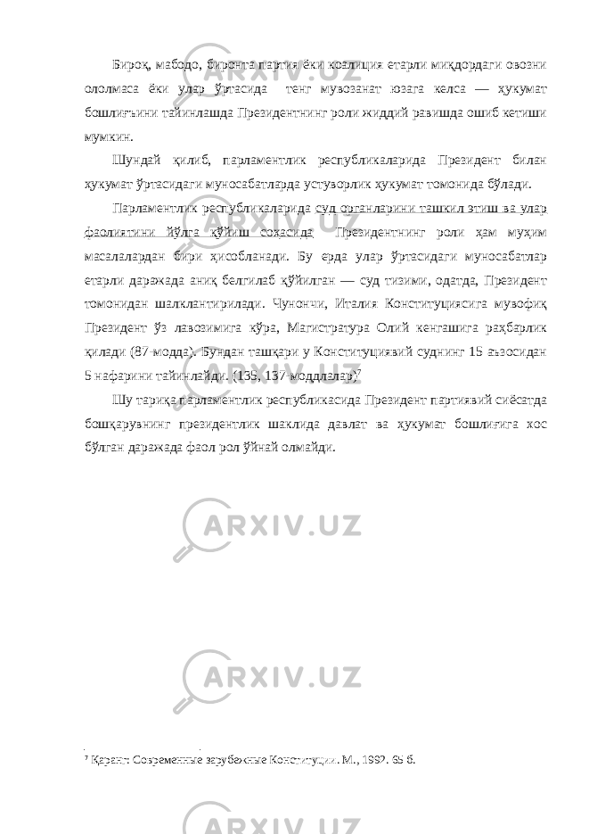 Бироқ, мабодо, биронта партия ёки коалиция етарли миқдордаги овозни ололмаса ёки улар ўртасида тенг мувозанат юзага келса — ҳукумат бошлиғъини тайинлашда Президентнинг роли жиддий равишда ошиб кетиши мумкин. Шундай қилиб, парламентлик республикаларида Президент билан ҳукумат ўртасидаги муносабатларда устуворлик ҳукумат томонида бўлади. Парламентлик республикаларида суд органларини ташкил этиш ва улар фаолиятини йўлга қўйиш соҳасида Президентнинг роли ҳам муҳим масалалардан бири ҳисобланади. Бу ерда улар ўртасидаги муносабатлар етарли даражада аниқ белгилаб қўйилган — суд тизими, одатда, Президент томонидан шалклантирилади. Чунончи, Италия Конституциясига мувофиқ Президент ўз лавозимига кўра, Магистратура Олий кенгашига раҳбарлик қилади (87-модда). Бундан ташқари у Конституциявий суднинг 15 аъзосидан 5 нафарини тайинлайди. (135, 137-моддлалар) 7 Шу тариқа парламентлик республикасида Президент партиявий сиёсатда бошқарувнинг президентлик шаклида давлат ва ҳукумат бошлиғига хос бўлган даражада фаол рол ўйнай олмайди. 7 Қаранг: Современные зарубежные Конституции. М., 1992. 65 б. 