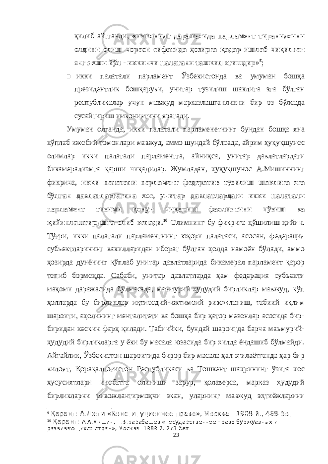 қилиб айтганди, «имконият даражасида парламент тираниясини олдини олиш чораси сифатида ҳозирга қадар ишлаб чиқилган энг яхши йўл - иккинчи палатани ташкил этишдир» 9 ;  икки палатали парламент Ўзбекистонда ва умуман бошқа президентлик бошқаруви, унитар тузилиш шаклига эга бўлган республикалар учун мавжуд марказлашганликни бир оз бўлсада сусайтириш имкониятини яратади. Умуман олганда, икки палатали парламенетнинг бундан бошқа яна кўплаб ижобий томонлари мавжуд, аммо шундай бўлсада, айрим ҳуқуқшунос олимлар икки палатали парламентга, айниқса, унитар давлатлардаги бикамерализмга қарши чиқадилар. Жумладан, ҳуқуқшунос А.Мишиннинг фикрича, икки палатали парламент федератив тузилиш шаклига эга бўлган давлатларгагина хос, унитар давлатлардаги икки палатали парламент тизими қонун чиқариш фаолиятини чўзиш ва қийинлаштиришга олиб келади. 10 Олимнинг бу фикрига қўшилиш қийин. Тўғри, икки палатали парламентнинг юқори палатаси, асосан, федерация субъектларининг вакилларидан иборат бўлган ҳолда намоён бўлади, аммо ҳозирда дунёнинг кўплаб унитар давлатларида бикамерал парламент қарор топиб бормоқда. Сабаби, унитар давлатларда ҳам федерация субъекти мақоми даражасида бўлмасада, маъмурий-ҳудудий бирликлар мавжуд, кўп ҳолларда бу бирликлар иқтисодий-ижтимоий ривожланиш, табиий иқлим шароити, аҳолининг менталитети ва бошқа бир қатор мезонлар асосида бир- биридан кескин фарқ қилади. Табиийки, бундай шароитда барча маъмурий- ҳудудий бирликларга у ёки бу масала юзасида бир хилда ёндашиб бўлмайди. Айтайлик, Ўзбекистон шароитида бирор бир масала ҳал этилаётганда ҳар бир вилоят, Қорақалпоғистон Республикаси ва Тошкент шаҳрининг ўзига хос хусусиятлари инобатга олиниши зарур, қолаверса, марказ ҳудудий бирликларни ривожлантирмоқчи экан, уларнинг мавжуд эҳтиёжларини 9 Қаранг: А.Дюги «Конституционное право», Москва - 1908 й., 468-бет 10 Қаранг: А.А.Мишин, Г.В.Барабашев «Государственное право буржуазных и развивающихся стран», Москва- 1989 й. 273-бет 23 