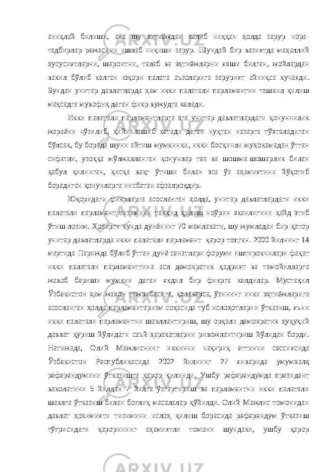 аниқлай билиши, ана шу эҳтиёждан келиб чиққан ҳолда зарур чора- тадбирлар режасини ишлаб чиқиши зарур. Шундай бир вазиятда маҳаллий хусусиятларни, шароитни, талаб ва эҳтиёжларни яхши билган, жойлардан вакил бўлиб келган юқори палата аъзоларига зарурият айниқса кучаяди. Бундан унитар давлатларда ҳам икки палатали парламентни ташкил қилиш мақсадга мувофиқ деган фикр вужудга келади. Икки палатали парламентларга эга унитар давлатлардаги қонунчилик жараёни чўзилиб, қийинлашиб кетади деган нуқтаи назарга тўхталадиган бўлсак, бу борада шуни айтиш мумкинки, икки босқичли муҳокамадан ўтган сифатли, узоққа мўлжалланган қонунлар тез ва шошма-шошарлик билан қабул қилинган, қисқа вақт ўтиши билан эса ўз аҳамиятини йўқотиб борадиган қонунларга нисбатан афзалроқдир. Юқоридаги фикрларга асосланган ҳолда, унитар давлатлардаги икки палатали парламент тизимини танқид қилиш ноўрин эканлигини қайд этиб ўтиш лозим. Ҳозирги кунда дунёнинг 70 мамлакати, шу жумладан бир қатор унитар давлатларда икки палатали парламент қарор топган. 2000 йилнинг 14 мартида Парижда бўлиб ўтган дунё сенатлари форуми иштирокчилари фақат икки палатали парламентгина асл демократик қадрият ва тамойилларга жавоб бериши мумкин деган якдил бир фикрга келдилар. Мустақил Ўзбекистон ҳам жаҳон тажрибасига, қолаверса, ўзининг ички эҳтиёжларига асосланган ҳолда парламентаризм соҳасида туб ислоҳотларни ўтказиш, яъни икки палатали парламентни шакллантириш, шу орқали демократик ҳуқуқий давлат қуриш йўлидаги саъй-ҳаракатларни ривожлантириш йўлидан борди. Натижада, Олий Мажлиснинг иккинчи чақириқ еттинчи сессиясида Ўзбекистон Республикасида 2002 йилнинг 27 январида умумхалқ референдумини ўтказишга қарор қилинди. Ушбу референдумда президент ваколатини 5 йилдан 7 йилга ўзгартириш ва парламентни икки палатали шаклга ўтказиш билан боғлиқ масалалар қўйилди. Олий Мажлис томонидан давлат ҳокимияти тизимини ислоҳ қилиш борасида референдум ўтказиш тўғрисидаги қарорининг аҳамиятли томони шундаки, ушбу қарор 