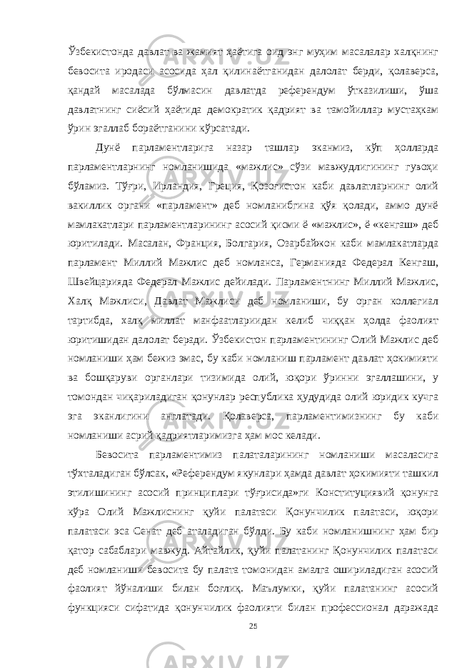 Ўзбекистонда давлат ва жамият ҳаётига оид энг муҳим масалалар халқнинг бевосита иродаси асосида ҳал қилинаётганидан далолат берди, қолаверса, қандай масалада бўлмасин давлатда референдум ўтказилиши, ўша давлатнинг сиёсий ҳаётида демократик қадрият ва тамойиллар мустаҳкам ўрин эгаллаб бораётганини кўрсатади. Дунё парламентларига назар ташлар эканмиз, кўп ҳолларда парламентларнинг номланишида «мажлис» сўзи мавжудлигининг гувоҳи бўламиз. Тўғри, Ирландия, Греция, Қозоғистон каби давлатларнинг олий вакиллик органи «парламент» деб номланибгина қўя қолади, аммо дунё мамлакатлари парламентларининг асосий қисми ё «мажлис», ё «кенгаш» деб юритилади. Масалан, Франция, Болгария, Озарбайжон каби мамлакатларда парламент Миллий Мажлис деб номланса, Германияда Федерал Кенгаш, Швейцарияда Федерал Мажлис дейилади. Парламентнинг Миллий Мажлис, Халқ Мажлиси, Давлат Мажлиси деб номланиши, бу орган коллегиал тартибда, халқ миллат манфаатлариидан келиб чиққан ҳолда фаолият юритишидан далолат беради. Ўзбекистон парламентининг Олий Мажлис деб номланиши ҳам бежиз эмас, бу каби номланиш парламент давлат ҳокимияти ва бошқаруви органлари тизимида олий, юқори ўринни эгаллашини, у томондан чиқариладиган қонунлар республика ҳудудида олий юридик кучга эга эканлигини англатади. Қолаверса, парламентимизнинг бу каби номланиши асрий қадриятларимизга ҳам мос келади. Бевосита парламентимиз палаталарининг номланиши масаласига тўхталадиган бўлсак, «Референдум якунлари ҳамда давлат ҳокимияти ташкил этилишининг асосий принциплари тўғрисида»ги Конституциявий қонунга кўра Олий Мажлиснинг қуйи палатаси Қонунчилик палатаси, юқори палатаси эса Сенат деб аталадиган бўлди. Бу каби номланишнинг ҳам бир қатор сабаблари мавжуд. Айтайлик, қуйи палатанинг Қонунчилик палатаси деб номланиши бевосита бу палата томонидан амалга ошириладиган асосий фаолият йўналиши билан боғлиқ. Маълумки, қуйи палатанинг асосий функцияси сифатида қонунчилик фаолияти билан профессионал даражада 25 