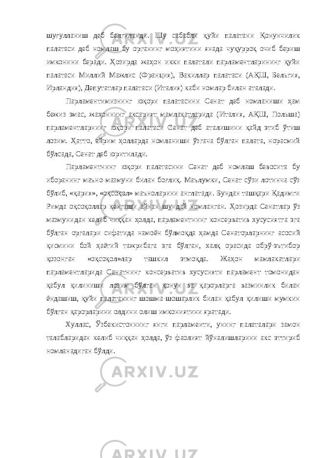 шуғулланиш деб белгиланди. Шу сабабли қуйи палатани Қонунчилик палатаси деб номлаш бу органинг моҳиятини янада чуқурроқ очиб бериш имконини беради. Ҳозирда жаҳон икки палатали парламентларининг қуйи палатаси Миллий Мажлис (Франция), Вакиллар палатаси (АҚШ, Бельгия, Ирландия), Депутатлар палатаси (Италия) каби номлар билан аталади. Парламентимизнинг юқори палатасини Сенат деб номланиши ҳам бежиз эмас, жаҳоннинг аксарият мамлакатларида (Италия, АҚШ, Польша) парламентларнинг юқори палатаси Сенат деб аталишини қайд этиб ўтиш лозим. Ҳатто, айрим ҳолларда номланиши ўзгача бўлган палата, норасмий бўлсада, Сенат деб юритилади. Парламентнинг юқори палатасини Сенат деб номлаш бевосита бу иборанинг маъно-мазмуни билан боғлиқ. Маълумки, Сенат сўзи лотинча сўз бўлиб, «қария», «оқсоқол» маъноларини англатади. Бундан ташқари Қадимги Римда оқсоқоллар кенгаши айнан шундай номланган. Ҳозирда Сенатлар ўз мазмунидан келиб чиққан ҳолда, парламентнинг консерватив хусусиятга эга бўлган оргалари сифатида намоён бўлмоқда ҳамда Сенаторларнинг асосий қисмини бой ҳаётий тажрибага эга бўлган, халқ орасида обрў-эътибор қозонган «оқсоқол»лар ташкил этмоқда. Жаҳон мамлакатлари парламентларида Сенатнинг консерватив хусусияти парламент томонидан қабул қилиниши лозим бўлган қонун ва қарорларга вазминлик билан ёндашиш, қуйи палатанинг шошма-шошарлик билан қабул қилиши мумкин бўлган қарорларини олдини олиш имкониятини яратади. Хуллас, Ўзбекистоннинг янги парламенти, унинг палаталари замон талабларидан келиб чиққан ҳолда, ўз фаолият йўналишларини акс эттириб номланадиган бўлди. 