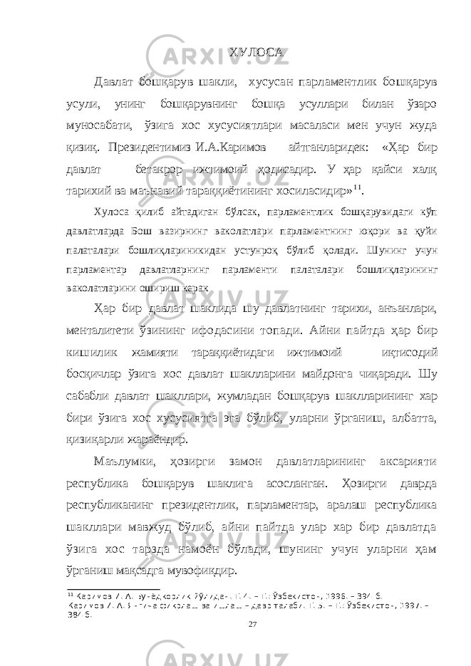 ХУЛОСА Давлат бошқарув шакли, хусусан парламентлик бошқарув усули, унинг бошқарувнинг бошқа усуллари билан ўзаро муносабати, ўзига хос хусусиятлари масаласи мен учун жуда қизиқ. Президентимиз И.А.Каримов айтганларидек: «Ҳар бир давлат — бетакрор ижтимоий ҳодисадир. У ҳар қайси халқ тарихий ва маънавий тараққиётининг хосиласидир» 11 . Хулоса қилиб айтадиган бўлсак, парламентлик бошқарувидаги кўп давлатларда Бош вазирнинг ваколатлари парламентнинг юқори ва қуйи палаталари бошлиқлариникидан устунроқ бўлиб қолади. Ш унинг учун парламентар давлатларнинг парламенти палаталари бошли қ ларининг ваколатларини ошириш керак Ҳар бир давлат шаклида шу давлатнинг тарихи, анъанлари, менталитети ўзининг ифодасини топади. Айни пайтда ҳар бир кишилик жамияти тараққиётидаги ижтимоий — иқтисодий босқичлар ўзига хос давлат шаклларини майдонга чиқаради. Шу сабабли давлат шакллари, жумладан бошқарув шаклларининг хар бири ўзига хос хусусиятга эга бўлиб, уларни ўрганиш, албатта, қизиқарли жараёндир. Маълумки, ҳозирги замон давлатларининг аксарияти республика бошқарув шаклига асосланган. Ҳозирги даврда республиканинг президентлик, парламентар, аралаш республика шакллари мавжуд бўлиб, айни пайтда улар хар бир давлатда ўзига хос тарзда намоён бўлади, шунинг учун уларни ҳам ўрганиш мақсадга мувофиқдир. 11 Каримов   И.   А.   Бунёдкорлик йўлидан. Т. 4. – Т.: Ўзбекистон, 1996. – 394   б. Каримов   И.   А.   Янгича фикрлаш ва ишлаш – давр талаби. Т. 5. – Т.: Ўзбекистон, 1997. – 384 б. 27 