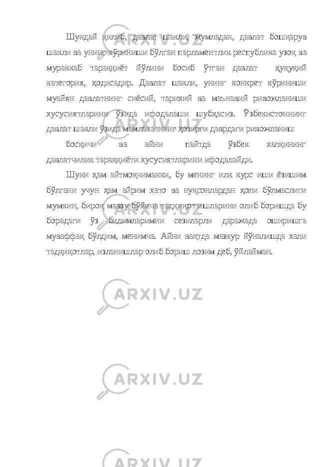 Шундай қилиб, давлат шакли, жумладан, давлат бошқарув шакли ва унинг кўриниши бўлган парламентлик республика узоқ ва мураккаб тараққиёт йўлини босиб ўтган давлат— ҳуқуқий категория, ҳодисадир. Давлат шакли, унинг конкрет кўриниши муайян давлатнинг сиёсий, тарихий ва маънавий ривожланиши хусусиятларини ўзида ифодалаши шубҳасиз. Ўзбекистоннинг давлат шакли ўзида мамлакатнинг ҳозирги даврдаги ривожланиш босқичи ва айни пайтда ўзбек халқининг давлатчилик тараққиёти хусусиятларини ифодалайди. Шуни ҳам айтмоқчиманки, бу менинг илк курс иши ёзишим бўлгани учун ҳам айрим хато ва нуқсонлардан ҳоли бўлмаслиги мумкин, бироқ мавзу бўйича тадқиқот ишларини олиб боришда бу борадаги ўз билимларимни сезиларли даражада оширишга муваффақ бўлдим, менимча. Айни вақтда мазкур йўналишда хали тадқиқотлар, изланишлар олиб бориш лозим деб, ўйлайман. 