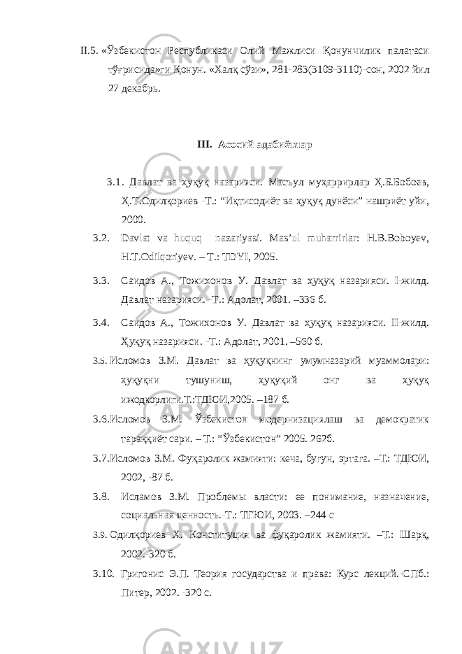 II.5. «Ўзбекистон Республикаси Олий Мажлиси Қонунчилик палатаси тўғрисида»ги Қонун. « Халқ сўзи », 281-283(3109-3110)- сон , 2002 йил 2 7 декабрь. III. Асосий адабиётлар 3.1 . Давлат ва ҳуқуқ назарияси. Масъул муҳаррирлар Ҳ.Б.Бобоев, Ҳ.Т.Одилқориев -Т.: “Иқтисодиёт ва ҳуқуқ дунёси” нашриёт уйи, 2000. 3.2. Davlat va huquq nazariyasi. Mas’ul muharrirlar: H.B.Boboyev, H.T.Odilqoriyev. – T.: TDYI, 2005. 3.3. Саидов А., Тожихонов У. Давлат ва ҳуқуқ назарияси. I-жилд. Давлат назарияси. -Т.: Адолат, 2001. –336 б. 3.4. Саидов А., Тожихонов У. Давлат ва ҳуқуқ назарияси. II-жилд. Ҳуқуқ назарияси. -Т.: Адолат, 2001. –560 б. 3.5. Исломов З.М. Давлат ва ҳуқуқнинг умумназарий муаммолари: ҳуқуқни тушуниш, ҳуқуқий онг ва ҳуқуқ ижодкорлиги.Т.:ТДЮИ,2005. –187 б. 3.6. Исломов З.М. Ўзбекистон модернизациялаш ва демократик тараққиёт сари. – Т.: “Ўзбекистон” 2005. 262б. 3.7. Исломов З.М. Фуқаролик жамияти: кеча, бугун, эртага. –Т.: ТДЮИ, 2002, -87 б. 3.8. Исламов З.М. Проблемы власти: ее понимание, назначение, социальная ценность.-Т.: ТГЮИ, 2003. –244 с 3.9. Одилқориев Х. Конституция ва фуқаролик жамияти. –Т.: Шарқ, 2002.-320 б. 3.10. Григонис Э.П. Теория государства и права: Курс лекций.-СПб.: Питер, 2002. -320 с. 