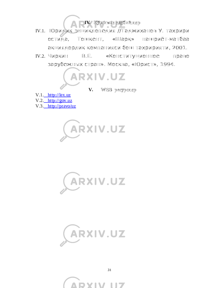 IV. Қўшимча адабиётлар IV.1. Юридик энциклопедия //Таджиханов У. тахрири остида, Тошкент, «Шарқ» нашриёт-матбаа акциядорлик компанияси бош тахририяти, 2001. IV.2. Чиркин В.Е. «Конституционное право зарубежн ы х стран». Москва, «Юрист», 1994. V. WEB ресурслар V.1. http://lex.uz V.2. http://gov.uz V.3. http://pravo/uz 31 