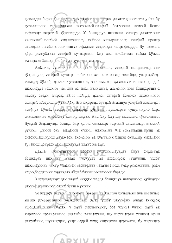 қисмидан бирини) аниқлашда марксистик назария давлат ҳокимияти у ёки бу тузилишини тавсифловчи ижтимоий-синфий белгисини асосий белги сифатида ажратиб кўрсатарди. У бошқарув шаклини мазкур давлатнинг ижтимоий-синфий моҳиятининг, сиёсий мазмунининг, синфий кучлар амалдаги нисбатининг ташқи ифодаси сифатида таърифларди. Бу чизмага кўра республика синфий кучларнинг бир хил нисбатида пайдо бўлса, монархия бошқа нисбатида вужудга келади. Албатта, жамиятнинг синфий тузилиши, синфий манфаатларнинг тўқнашуви, синфий кучлар нисбатини ҳеч ким инкор этмайди, улар ҳаётда мавжуд бўлиб, давлат тузилишига, энг аввало, ҳокимият тизими қандай шаклларда ташкил топгани ва амал қилишига, давлатни ким бошқаришига таъсир этади. Бироқ, айни пайтда, давлат синфий белгиси аҳамиятини ошириб юборишга ўрин йўқ. Биз юқорида бундай ёндашув услубий жиҳатдан нотўғри бўлиб, аксарият ҳолларда кўпгина нарсаларни тушунтириб бера олмаслигига мисоллар келтиргандик. Яна бир бор шу масалага тўхталамиз. Бундай ёндашувда бошқа бир қанча омиллар: тарихий анъаналар, миллий руҳият, диний онг, маданий муҳит, жамиятни ўта ғоявийлаштириш ва сиёсийлаштириш даражаси, экология ва кўпчилик бошқа омиллар масалани ўрганиш доирасидан ташқарида қолиб кетади. Давлат тузилишининг асосий хусусиятларидан бири сифатида бошқарув шаклини янада чуқурроқ ва асослироқ тушуниш, ушбу шаклларнинг чуқур ўйланган таснифини такдим этиш, улар ривожининг реал истиқболларини олдиндан айтиб бериш имконини беради. Юқоридагилардан келиб чиққан ҳолда бошқарув шаклининг қуйидаги таърифларини кўрсатиб ўтиш мумкин: Бошқарув шакли - конкрет давлатда давлат ҳокимиятини ташкил этиш усулларининг мажмуидир. Агар ушбу таърифни янада аниқроқ ифодалайдиган бўлсак, у олий ҳокимиятни, боз устига унинг олий ва марказий органларини, таркиби, ваколатини, шу органларни ташкил этиш тартибини, шунингдек, унда оддий халқ иштироки даражаси, бу органлар 