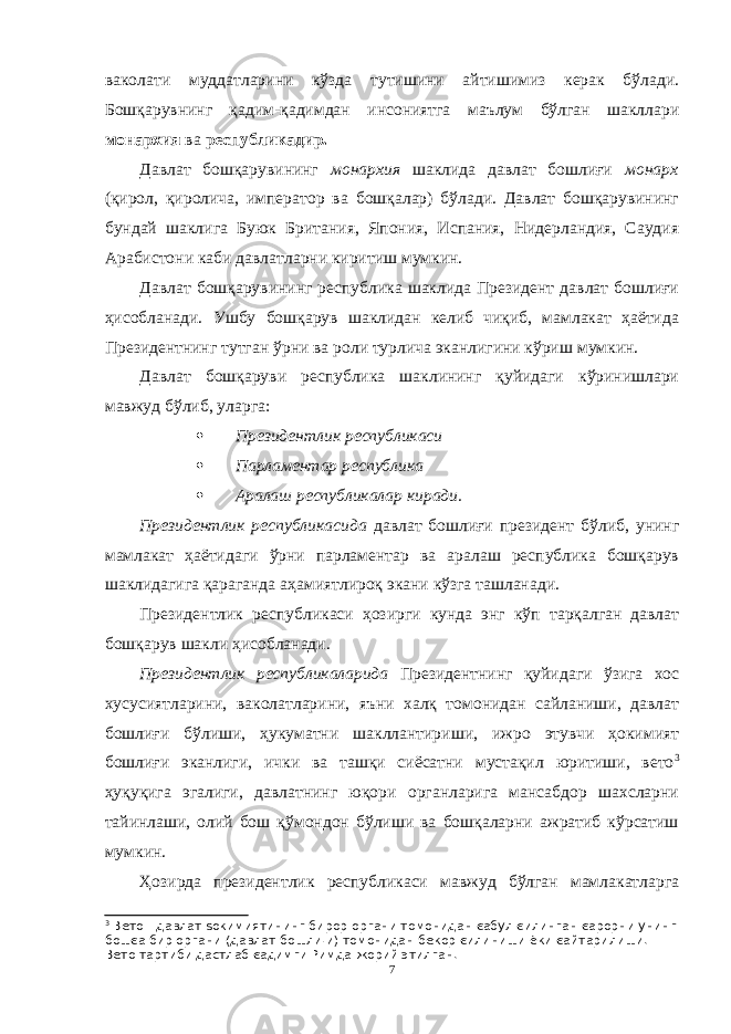 ваколати муддатларини кўзда тутишини айтишимиз керак бўлади. Бошқарувнинг қадим-қадимдан инсониятга маълум бўлган шакллари монархия ва республикадир. Давлат бошқарувининг монархия шаклида давлат бошлиғи монарх (қирол, қиролича, император ва бошқалар) бўлади. Давлат бошқарувининг бундай шаклига Буюк Британия, Япония, Испания, Нидерландия, Саудия Арабистони каби давлатларни киритиш мумкин. Давлат бошқарувининг республика шаклида Президент давлат бошлиғи ҳисобланади. Ушбу бошқарув шаклидан келиб чиқиб, мамлакат ҳаётида Президентнинг тутган ўрни ва роли турлича эканлигини кўриш мумкин. Давлат бошқаруви республика шаклининг қуйидаги кўринишлари мавжуд бўлиб, уларга:  Президентлик республикаси  Парламентар республика  Аралаш республикалар киради. Президентлик республикасида давлат бошлиғи президент бўлиб, унинг мамлакат ҳаётидаги ўрни парламентар ва аралаш республика бошқарув шаклидагига қараганда аҳамиятлироқ экани кўзга ташланади. Президентлик республикаси ҳозирги кунда энг кўп тарқалган давлат бошқарув шакли ҳисобланади. Президентлик республикаларида Президентнинг қуйидаги ўзига хос хусусиятларини, ваколатларини, яъни халқ томонидан сайланиши, давлат бошлиғи бўлиши, ҳукуматни шакллантириши, ижро этувчи ҳокимият бошлиғи эканлиги, ички ва ташқи сиёсатни мустақил юритиши, вето 3 ҳуқуқига эгалиги, давлатнинг юқори органларига мансабдор шахсларни тайинлаши, олий бош қўмондон бўлиши ва бошқаларни ажратиб кўрсатиш мумкин. Ҳозирда президентлик республикаси мавжуд бўлган мамлакатларга 3 Вето - давлат ѕокимиятининг бирор органи томонидан єабул єилинган єарорни унинг бошєа бир органи (давлат бошли¦и) томонидан бекор єилиниши ёки єайтарилиши. Вето тартиби дастлаб єадимги Римда жорий этилган. 7 