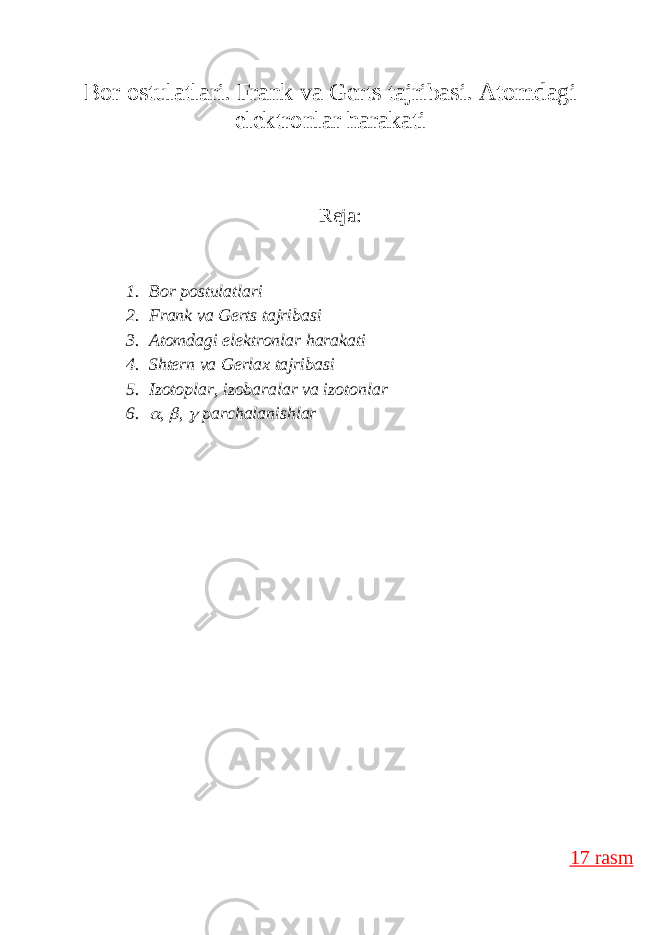 B о r о stul а tl а ri. Frank va Gerts tajribasi. Atomdagi elektronlar harakati Reja: 1. B о r p о stul а tl а ri 2. Frank va Gerts tajribasi 3. Atomdagi elektronlar harakati 4. Shtern va Gerlax tajribasi 5. Izotoplar, izobaralar va izotonlar 6. ,  ,  parchalanishlar 17 rasm 