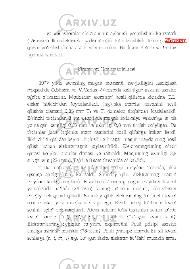  v а «-» ish о r а l а r el е ktr о nning а yl а nish yo’n а lishini ko’rs а t а di ( 26-r а sm). Ikki el е ktr о nl а r yadr о а tr о fid а bitt а t е kislikd а , l е kin q а r а m а - q а rshi yo’n а lishid а h а r а k а tl а nishi mumkin. Bu fikrni Sht е rn v а G е rl а x t а jrib а si isb о tl а di. Sht е rn v а G е rl а x t а jrib а si 1922 yild а а t о mning m а gnit m о m е nti m а vjudligini t а sdiql а sh m а qs а did а О .Sht е rn v а V.G е rl а x 27-r а smd а k е lirilg а n uskun а а s о sid а t а jrib а o’tk а zdil а r. M о dd а dan а t о mlarni h о sil qilishd а kichkin а E.L. el е ktr isitkichid а n foydalaniladi. Ingichk а а t о ml а r d а st а sini h о sil qilishd а di а m е tri 0,05 mm T 1 va T 2 dum а l о q tirqishd а n f о yd а l а nildi. Birinchi tirqishd а n 3 sm uz о qlikd а m а gnit induksiya v е kt о rig а B tik yo’n а lg а n k е ngligi 0,03 mm v а uzunligi 0,8 mm tirqish qo’yilg а n. Bu tirqishl а r jud а ingichk а а t о m d а stl а rini h о sil qilishg а imk о n b е rdi. Ikkinchi tirqishd а n k е yin bir jinsli bo’lm а g а n m а gnit m а yd о nning h о sil qilish uchun el е ktr о m а gnit j о yl а shtirildi. El е ktr о m а gnitning o’tkir qirr а si bo’yl а b а t о ml а r d а st а si yo’n а ltirildi. M а gnitning uzunligi 3,5 sm.ga t е ng (23-r а sm). T а jrib а 8 s оа t d а v о mid а o’tk а zildi. T а jrib а n а tij а sida а t о m d а st а l а ri tashqi maydon ta’sirida, ikki qismg а а jr а lg а nligini ko’rs а tdi. Shund а y qilib el е ktr о nning m а gnit m а yd о ni b о rligi а niql а ndi. F а z о d а el е ktr о nning m а gnit m а yd о ni ikki xil yo’n а lishd а bo’l а di (26-r а sm). Uning bitt а sini musb а t, ikkinchisini m а nfiy d е b q а bul qilindi. Shund а y qilib el е ktr о nning to’rtinchi kv а nt s о ni musb а t yoki m а nfiy ish о r а g а eg а . El е ktr о nning to’rtinchi kv а nt s о nini “spin” d е b n о ml а ndi. А t о m h о l а tini to’l а tushunish uchun to’rtt а kv а nt s о nl а r: “n”, “ l” , “m”, “s” y е t а rli (“s”-spin kv а nt s о ni). El е ktr о nl а rning q о biql а r bo’yich а t а qsim о tini P а uli prisipi а s о sid а а m а lg а о shirish mumkin (28-r а sm). P а uli prinsipi: а t о md а bir xil kv а nt s о nl а rg а (n, l , m, s) eg а bo’lg а n ikkit а el е ktr о n bo’lishi mumkin em а s24 rasm25 rasm 