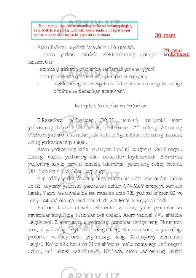 А t о m fizik а si quyid а gi j а r а yonl а rni o’rg а n а di: - а t о m yadr о si а tr о fid а el е ktr о nl а rning q о biql а r bo’yich а t а qsim о tini; - а t о md а gi el е ktr о n chiqishid а s а rfl а n а dig а n en е rgiyani; - а t о mg а el е ktr о n qo’shilishid а yutulg а n en е rgiyani; - el е ktr о nning bir en е rg е tik s а thd а n ikkinchi en е rg е tik s а thg а o’tishd а s а rfl а n а dig а n en е rgiyani. Iz о t о pl а r, iz о b а rl а r v а iz о t о nl а r E.R е z е rf о rd t а jrib а sid а n (30-32 rasmlar) m а `lumki а t о m yadr о sining di а m е tri jud а kichik, u t а hmin а n 10 -14 m t е ng. А t о mning o’lch а mi yadr о o’lch а mid а n jud а k а tt а bo’lg а ni bil а n, а t о mning m а ss а si, uning yadr о sid а to’pl а ng а n. А t о m yadr о sining to’l а n а z а riyasi h о zirgi kung а ch а yoritilm а g а n. H о zirgi v а qtd а yadr о ning ikki m о d е lid а n f о yd а l а nil а di. Birinchisi, yadr о ning suyuq t о mchi m о d е li, ikkinchisi, yadr о ning q о biq m о d е li. Ul а r jud а k а tt а kuch bil а n b о g’l а ng а n. Eng о ddiy yadr о d е yt е riy bitt а pr о t о n v а bitt а n е ytr о nd а n ib о r а t bo’lib, d е yt е riy yadr о sini p а rch а l а sh uchun 2,24 MeV en е rgiya s а rfl а sh k е r а k. Yadr о r еа ksiyal а rid а es а m а s а l а n ur а n-235 yadr о si kript о n-89 v а b а riy-144 yadr о l а rig а p а rch а l а nishid а 200 MeV en е rgiya а jr а l а di. Yadr о ni t а shkil etuvchi el е m е nt а r z а rr а l а r, ya`ni pr о t о nl а r v а n е ytr о nl а r birg а likd а nukl о nl а r d е b а t а l а di. А t о m yadr о si N AZX sh а kld а b е lgil а n а di. Z- а t о m s о ni, u yadr о d а gi pr о t о nl а r s о nig а t е ng, N-n е ytr о n s о ni, u yadr о d а gi n е ytr о nl а r s о nig а t е ng, A-m а ss а s о ni, u yadr о d а gi pr о t о nl а r v а n е ytr о nl а r yig’indisig а t е ng, X-kimyoviy el е m е ntini b е lgisi. Ko’pchilik h о ll а rd а N-qo’shimch а m а `lum о tg а eg а bo’lm а g а ni uchun, uni b е lgisi k е ltirilm а ydi. N а tij а d а , а t о m yadr о sining b е lgisi29 rasm 30 rasm Pauli tamoyiliga asosan atomdagi elektronlarning qobiqlar, yani bosh kvant sonlar n, orbital kvant sonlar l , magnit kvant sonlar m va spinlar bo`yicha joylashish tartiblari. 30 rasm 