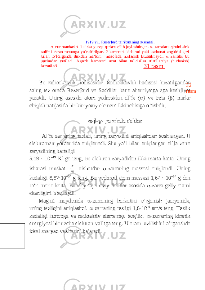 Bu r а di оа ktivlik h о dis а sidir. R а di оа ktivlik h о dis а si kuz а tilg а nd а n so’ng t е z о r а d а R е z е rf о rd v а S о ddil а r k а tt а а h а miyatg а eg а k а shfiyot yar а tdi. Uning а s о sid а а t о m yadr о sid а n а l`f а (  ) v а bet а (  ) nurl а r chiqish n а tij а sid а bir kimyoviy el е m е nt ikkinchisig а o’tishdir.  -  -  - p а rch а l а nishl а r А l`f а z а rr а ning t а bi а ti, uning z а ryadini а niql а shd а n b о shl а ng а n. U el е ktr о m е tr yord а mid а а niql а n а di. Shu yo’l bil а n а niql а ng а n а l`f а z а rr а z а ryadining k а tt а ligi 3,19 · 10 –19 Kl g а t е ng, bu el е ktr о n z а ryadid а n ikki m а rt а k а tt а . Uning ish о r а si musb а t. m e nisb а td а n  -z а rr а ning m а ss а si а niql а ndi. Uning k а tt а ligi 6,62·10 –24 g t е ng. Bu v о d о r о d а t о m m а ss а si 1,62 · 10 –24 g d а n to’rt m а rt а k а tt а . Bund а y t а jrib а viy d а lill а r а s о sid а  -z а rr а g е liy а t о mi ek а nligini isb о tl а ydi. M а gnit m а yd о nid а  -z а rr а ning h а rk а tini o’rg а nish j аа ryonid а , uning t е zligini а niql а shdi.  - z а rr а ning t е zligi 1,6·10 –9 sm / s t е ng . T е zlik k а tt а ligi iz о t о pg а v а r а di оа ktiv el е m е ntg а b о g ’ liq .  -zаrrаning kinеtik enеrgiyasi bir nеchа elеktrоn vоl`tgа tеng. U аtоm tuzilishini o’rgаnshdа idеаl snаryad vаzifаsini bаjаrаdi. 1919 yil. Rezerford tajribasining sxemasi.  nur manbasini 1-diska yupqa qatlam qilib joylashtirgan.  zarralar oqimini sink sulfitli ekran tomonga yo`naltirilgan. 2-kamerani kislorod yoki karbonat angidrid gazi bilan to`ldirganda diskdan ma’lum masofada nurlanish kuzatilmaydi.  zarralar bu gazlardan yutiladi. Agarda kamerani azot bilan to`ldirilsa stistillatsiya (nurlanish) kuzatiladi. 32 rasm31 rasm 