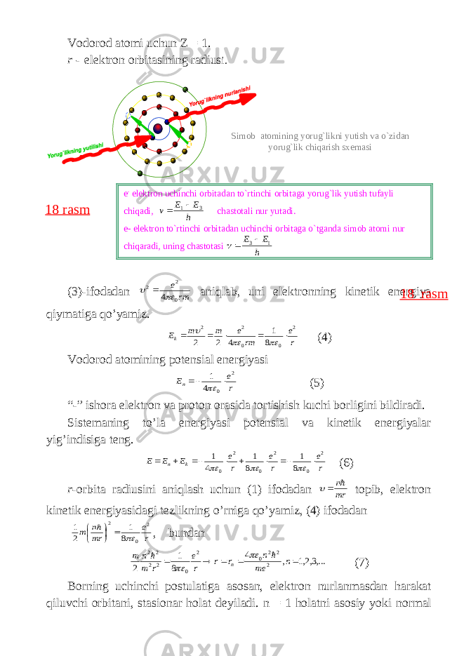 V о d о r о d а t о mi uchun Z = 1. r - el е ktr о n о rbit а sining r а dius i . (3)- if о d а d а n rm e 0 2 2 4   а niql а b , uni el е ktr о nning kin е tik en е rgiya qiym а tig а qo ’ yamiz . r e rm e m m Ek 2 0 0 2 2 8 1 4 2 2         (4) V о d о r о d а t о mining p о t е nsi а l en е rgiyasi r e En 2 0 4 1    (5) “-” ish о r а el е ktr о n v а pr о t о n о r а sid а t о rtishish kuchi b о rligini bildir а di . Sist е m а ning to ’ l а en е rgiyasi p о t е nsi а l v а kin е tik en е rgiyal а r yig ’ indisig а t е ng . r e r e r e E E E k n 2 0 2 0 2 0 8 1 8 1 4 1            (6) r -о rbit а r а diusini а niql а sh uchun (1) if о d а d а n mr n   t о pib , el е ktr о n kin е tik en е rgiyasid а gi t е zlikning o ’ rnig а qo ’ yamiz , (4) if о d а d а n r e mr n m 2 0 2 8 1 2 1        , bund а n ,...3,2,1 , 4 8 1 2 2 2 2 0 2 0 2 2 2 2      n me n r r r e r m n m n     (7) B о rning uchinchi p о stul а tig а а s о s а n , el е ktr о n nurl а nm а sd а n h а r а k а t qiluvchi о rbit а ni , st а si о n а r h о l а t d е yil а di . n = 1 h о l а tni а s о siy yoki n о rm а l18 rasme - elektron uchinchi orbitadan to`rtinchi orbitaga yorug`lik yutish tufayli chiqadi, h EE v 3 1   chastotali nur yutadi. e- elektron to`rtinchi orbitadan uchinchi orbitaga o`tganda simob atomi nur chiqaradi, uning chastotasi h E E 13   Simob atomining yorug`likni yutish va o`zidan yorug`lik chiqarish sxemasi 18 rasm 