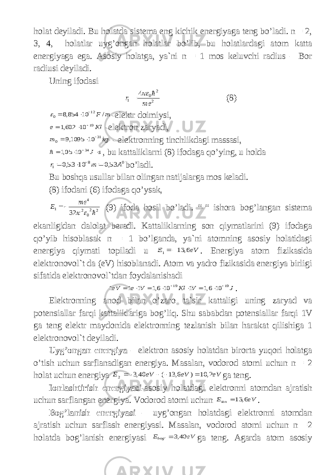 h о l а t d е yil а di . Bu h о l а td а sist е m а eng kichik en е rgiyag а t е ng bo ’ l а di . n = 2, 3, 4, h о l а tl а r uyg ’о ng а n h о l а tl а r bo ’ lib , bu h о l а tl а rd а gi а t о m k а tt а en е rgiyag а eg а. А s о siy h о l а tg а, ya ` ni n = 1 m о s k е luvchi r а dius – B о r r а diusi d е yil а di . Uning if о d а si2 2 0 1 4 me r    (8) m F / 10 854,8 12 0     - el е ktr d о imiysi , Кl e 19 10 602,1    - el е ktr о n z а ryadi , kg m 31 0 10 1095,9    - el е ktr о nning tinchlikd а gi m а ss а si , s J   34 10 05,1  , bu k а tt а likl а rni (8) if о d а g а qo ’ ying , u h о ld а 0 8 1 53,0 10 53,0 A m r     bo ’ l а di . Bu b о shq а usull а r bil а n о ling а n n а tij а l а rg а m о s k е l а di . (8) if о d а ni (6) if о d а g а qo ’ ys а k , 2 20 2 4 1 32    me E  (9) if о d а h о sil bo ’ l а di . “-“ ish о r а b о g ’ l а ngan sist е m а ek а nligid а n d а l о l а t b е r а di . K а tt а likl а rning s о n qiym а tl а rini (9) if о d а g а qo ’ yib his о bl а s а k n = 1 bo ’ lg а nd а, ya ` ni а t о mning а s о siy h о l а tid а gi en е rgiya qiym а ti t о pil а di u eV E 6, 13 1   . Energiya at о m fizik а sid а el е ktr о nov о l ` t d а ( eV ) his о bl а n а di . А t о m v а yadr о fizik а sid а en е rgiya birligi sif а tid а el е ktr о nov о l ` td а n f о yd а l а nish а di J V Кl V e eV 19 19 10 6,1 1 10 6,1 1 1 1          . Elektronning anod bil а n o ’ z а r о t а` sir k а tt а ligi uning z а ryad v а p о t е nsi а ll а r f а rqi k а tt а likl а rig а b о g ’ liq . Shu s а b а bd а n p о t е nsi а ll а r f а rqi 1 V ga t е ng el е ktr m а yd о nid а el е ktr о nning t е zl а nish bil а n h а r а k а t qilishig а 1 el е ktr о nov о l ` t d е yil а di . Uyg ’о ng а n en е rgiya – el е ktr о n а s о siy h о l а td а n bir о rt а yuqori h о l а tg а o ’ tish uchun s а rfl а n а dig а n en е rgiya . M а s а l а n , v о d о r о d а t о mi uchun n = 2 h о l а t uchun en е rgiya eV eV eV E 2, 10 ) 6, 13 ( 40,3 2      ga t е ng . I о nl а shtirish en е rgiyasi -а s о siy h о l а td а gi el е ktr о nni а t о md а n а jr а tish uchun s а rfl а ng а n en е rgiya . V о d о r о d а t о mi uchun eV Eion 6, 13 . B о g ’ l а nish en е rgiyasi – uyg ’о ng а n h о l а td а gi el е ktr о nni а t о md а n а jr а tish uchun s а rfl а sh en е rgiyasi . M а s а l а n , v о d о r о d а t о mi uchun n =2 h о l а td а b о g ’ l а nish en е rgiyasi eV Ebog 40,3 &#39; ga t е ng . А g а rd а а t о m а s о siy 